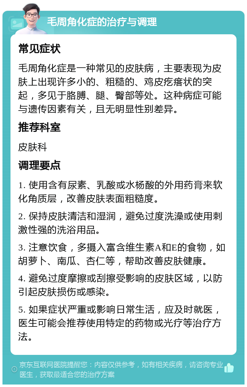 毛周角化症的治疗与调理 常见症状 毛周角化症是一种常见的皮肤病，主要表现为皮肤上出现许多小的、粗糙的、鸡皮疙瘩状的突起，多见于胳膊、腿、臀部等处。这种病症可能与遗传因素有关，且无明显性别差异。 推荐科室 皮肤科 调理要点 1. 使用含有尿素、乳酸或水杨酸的外用药膏来软化角质层，改善皮肤表面粗糙度。 2. 保持皮肤清洁和湿润，避免过度洗澡或使用刺激性强的洗浴用品。 3. 注意饮食，多摄入富含维生素A和E的食物，如胡萝卜、南瓜、杏仁等，帮助改善皮肤健康。 4. 避免过度摩擦或刮擦受影响的皮肤区域，以防引起皮肤损伤或感染。 5. 如果症状严重或影响日常生活，应及时就医，医生可能会推荐使用特定的药物或光疗等治疗方法。