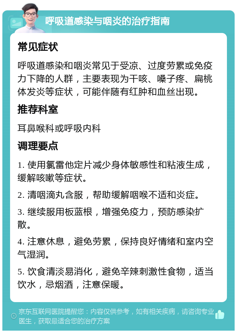 呼吸道感染与咽炎的治疗指南 常见症状 呼吸道感染和咽炎常见于受凉、过度劳累或免疫力下降的人群，主要表现为干咳、嗓子疼、扁桃体发炎等症状，可能伴随有红肿和血丝出现。 推荐科室 耳鼻喉科或呼吸内科 调理要点 1. 使用氯雷他定片减少身体敏感性和粘液生成，缓解咳嗽等症状。 2. 清咽滴丸含服，帮助缓解咽喉不适和炎症。 3. 继续服用板蓝根，增强免疫力，预防感染扩散。 4. 注意休息，避免劳累，保持良好情绪和室内空气湿润。 5. 饮食清淡易消化，避免辛辣刺激性食物，适当饮水，忌烟酒，注意保暖。