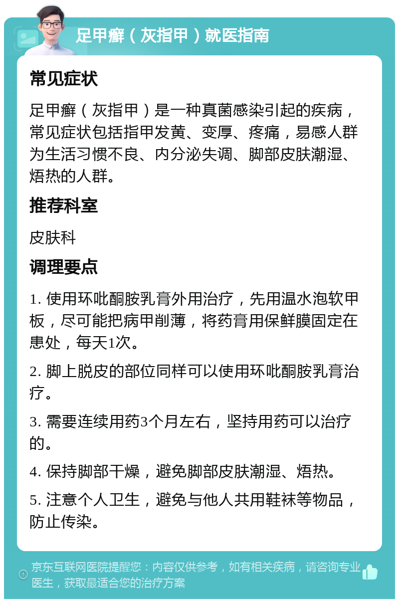 足甲癣（灰指甲）就医指南 常见症状 足甲癣（灰指甲）是一种真菌感染引起的疾病，常见症状包括指甲发黄、变厚、疼痛，易感人群为生活习惯不良、内分泌失调、脚部皮肤潮湿、焐热的人群。 推荐科室 皮肤科 调理要点 1. 使用环吡酮胺乳膏外用治疗，先用温水泡软甲板，尽可能把病甲削薄，将药膏用保鲜膜固定在患处，每天1次。 2. 脚上脱皮的部位同样可以使用环吡酮胺乳膏治疗。 3. 需要连续用药3个月左右，坚持用药可以治疗的。 4. 保持脚部干燥，避免脚部皮肤潮湿、焐热。 5. 注意个人卫生，避免与他人共用鞋袜等物品，防止传染。