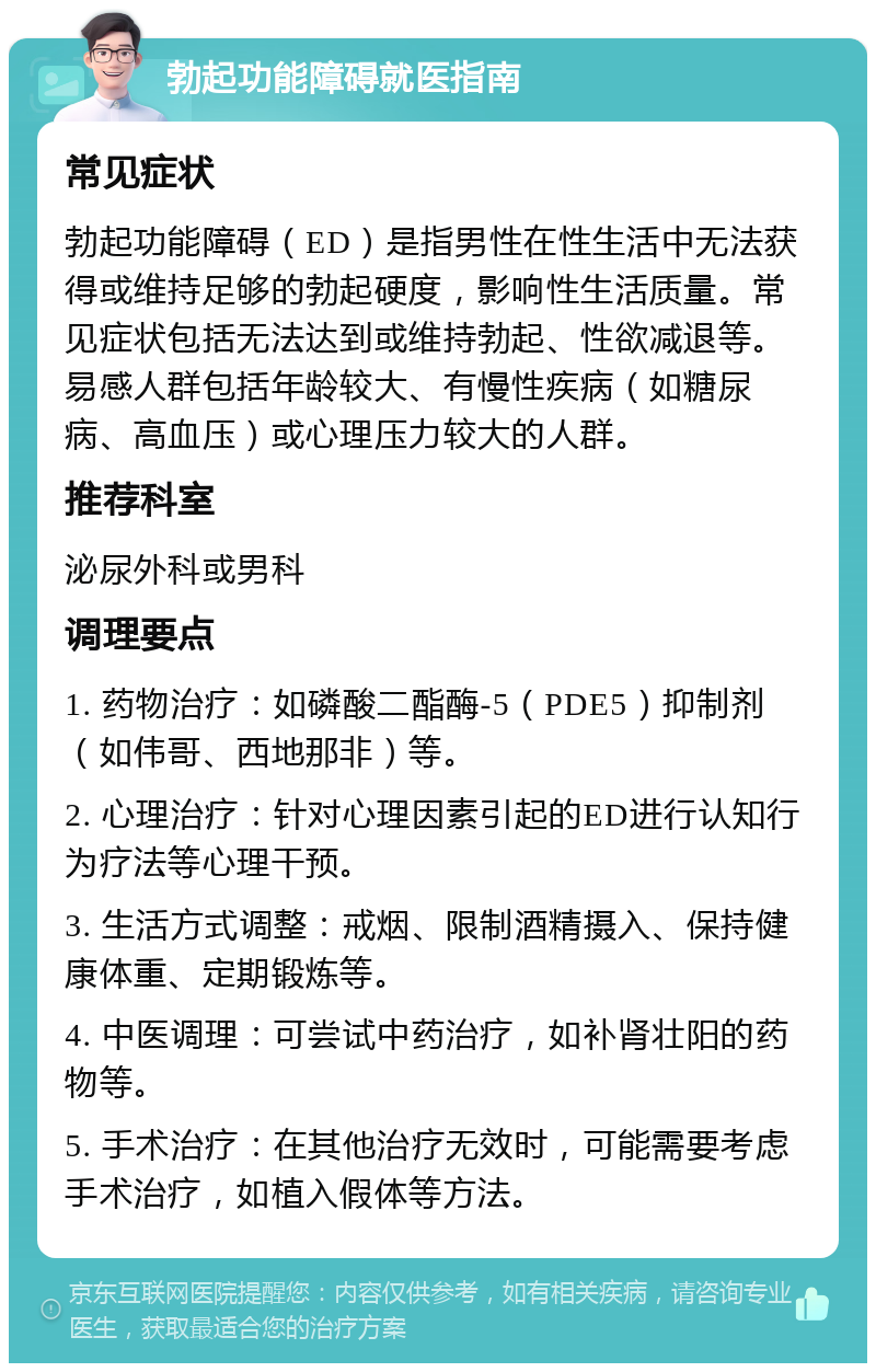 勃起功能障碍就医指南 常见症状 勃起功能障碍（ED）是指男性在性生活中无法获得或维持足够的勃起硬度，影响性生活质量。常见症状包括无法达到或维持勃起、性欲减退等。易感人群包括年龄较大、有慢性疾病（如糖尿病、高血压）或心理压力较大的人群。 推荐科室 泌尿外科或男科 调理要点 1. 药物治疗：如磷酸二酯酶-5（PDE5）抑制剂（如伟哥、西地那非）等。 2. 心理治疗：针对心理因素引起的ED进行认知行为疗法等心理干预。 3. 生活方式调整：戒烟、限制酒精摄入、保持健康体重、定期锻炼等。 4. 中医调理：可尝试中药治疗，如补肾壮阳的药物等。 5. 手术治疗：在其他治疗无效时，可能需要考虑手术治疗，如植入假体等方法。