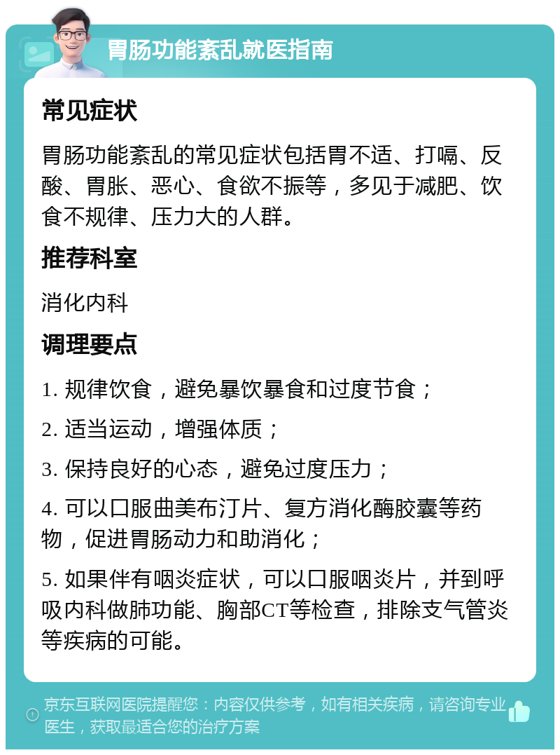 胃肠功能紊乱就医指南 常见症状 胃肠功能紊乱的常见症状包括胃不适、打嗝、反酸、胃胀、恶心、食欲不振等，多见于减肥、饮食不规律、压力大的人群。 推荐科室 消化内科 调理要点 1. 规律饮食，避免暴饮暴食和过度节食； 2. 适当运动，增强体质； 3. 保持良好的心态，避免过度压力； 4. 可以口服曲美布汀片、复方消化酶胶囊等药物，促进胃肠动力和助消化； 5. 如果伴有咽炎症状，可以口服咽炎片，并到呼吸内科做肺功能、胸部CT等检查，排除支气管炎等疾病的可能。