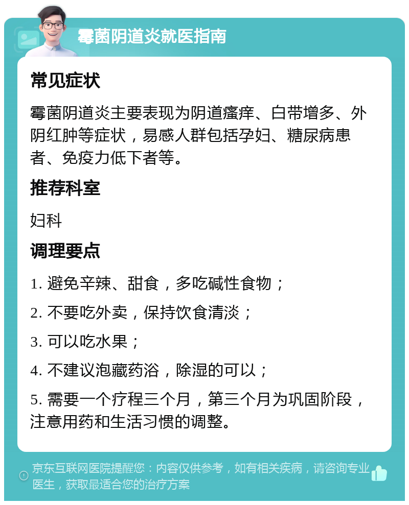 霉菌阴道炎就医指南 常见症状 霉菌阴道炎主要表现为阴道瘙痒、白带增多、外阴红肿等症状，易感人群包括孕妇、糖尿病患者、免疫力低下者等。 推荐科室 妇科 调理要点 1. 避免辛辣、甜食，多吃碱性食物； 2. 不要吃外卖，保持饮食清淡； 3. 可以吃水果； 4. 不建议泡藏药浴，除湿的可以； 5. 需要一个疗程三个月，第三个月为巩固阶段，注意用药和生活习惯的调整。