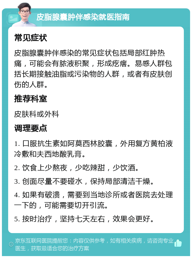 皮脂腺囊肿伴感染就医指南 常见症状 皮脂腺囊肿伴感染的常见症状包括局部红肿热痛，可能会有脓液积聚，形成疙瘩。易感人群包括长期接触油脂或污染物的人群，或者有皮肤创伤的人群。 推荐科室 皮肤科或外科 调理要点 1. 口服抗生素如阿莫西林胶囊，外用复方黄柏液冷敷和夫西地酸乳膏。 2. 饮食上少熬夜，少吃辣甜，少饮酒。 3. 创面尽量不要碰水，保持局部清洁干燥。 4. 如果有破溃，需要到当地诊所或者医院去处理一下的，可能需要切开引流。 5. 按时治疗，坚持七天左右，效果会更好。