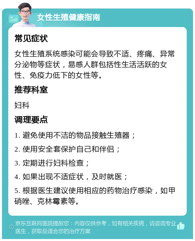 女性生殖健康指南 常见症状 女性生殖系统感染可能会导致不适、疼痛、异常分泌物等症状，易感人群包括性生活活跃的女性、免疫力低下的女性等。 推荐科室 妇科 调理要点 1. 避免使用不洁的物品接触生殖器； 2. 使用安全套保护自己和伴侣； 3. 定期进行妇科检查； 4. 如果出现不适症状，及时就医； 5. 根据医生建议使用相应的药物治疗感染，如甲硝唑、克林霉素等。