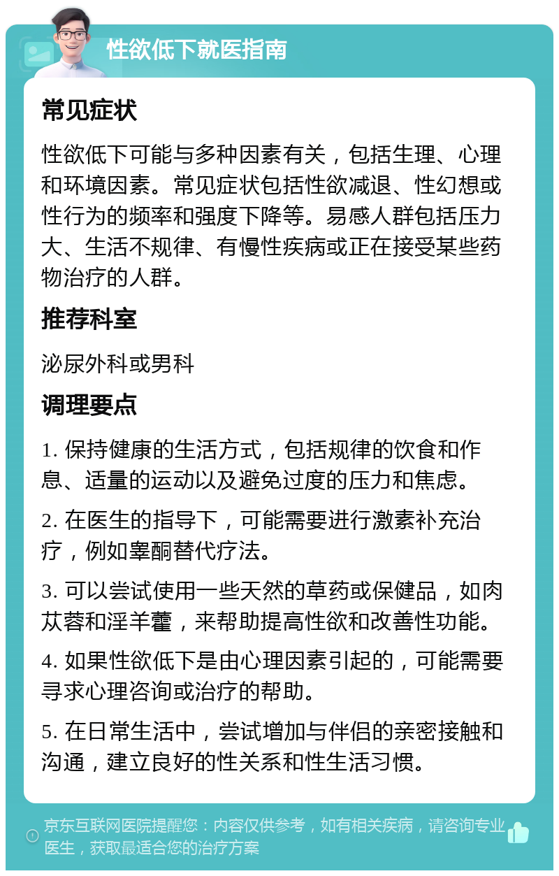 性欲低下就医指南 常见症状 性欲低下可能与多种因素有关，包括生理、心理和环境因素。常见症状包括性欲减退、性幻想或性行为的频率和强度下降等。易感人群包括压力大、生活不规律、有慢性疾病或正在接受某些药物治疗的人群。 推荐科室 泌尿外科或男科 调理要点 1. 保持健康的生活方式，包括规律的饮食和作息、适量的运动以及避免过度的压力和焦虑。 2. 在医生的指导下，可能需要进行激素补充治疗，例如睾酮替代疗法。 3. 可以尝试使用一些天然的草药或保健品，如肉苁蓉和淫羊藿，来帮助提高性欲和改善性功能。 4. 如果性欲低下是由心理因素引起的，可能需要寻求心理咨询或治疗的帮助。 5. 在日常生活中，尝试增加与伴侣的亲密接触和沟通，建立良好的性关系和性生活习惯。