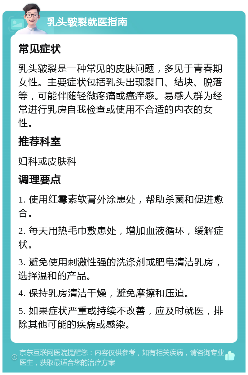 乳头皲裂就医指南 常见症状 乳头皲裂是一种常见的皮肤问题，多见于青春期女性。主要症状包括乳头出现裂口、结块、脱落等，可能伴随轻微疼痛或瘙痒感。易感人群为经常进行乳房自我检查或使用不合适的内衣的女性。 推荐科室 妇科或皮肤科 调理要点 1. 使用红霉素软膏外涂患处，帮助杀菌和促进愈合。 2. 每天用热毛巾敷患处，增加血液循环，缓解症状。 3. 避免使用刺激性强的洗涤剂或肥皂清洁乳房，选择温和的产品。 4. 保持乳房清洁干燥，避免摩擦和压迫。 5. 如果症状严重或持续不改善，应及时就医，排除其他可能的疾病或感染。