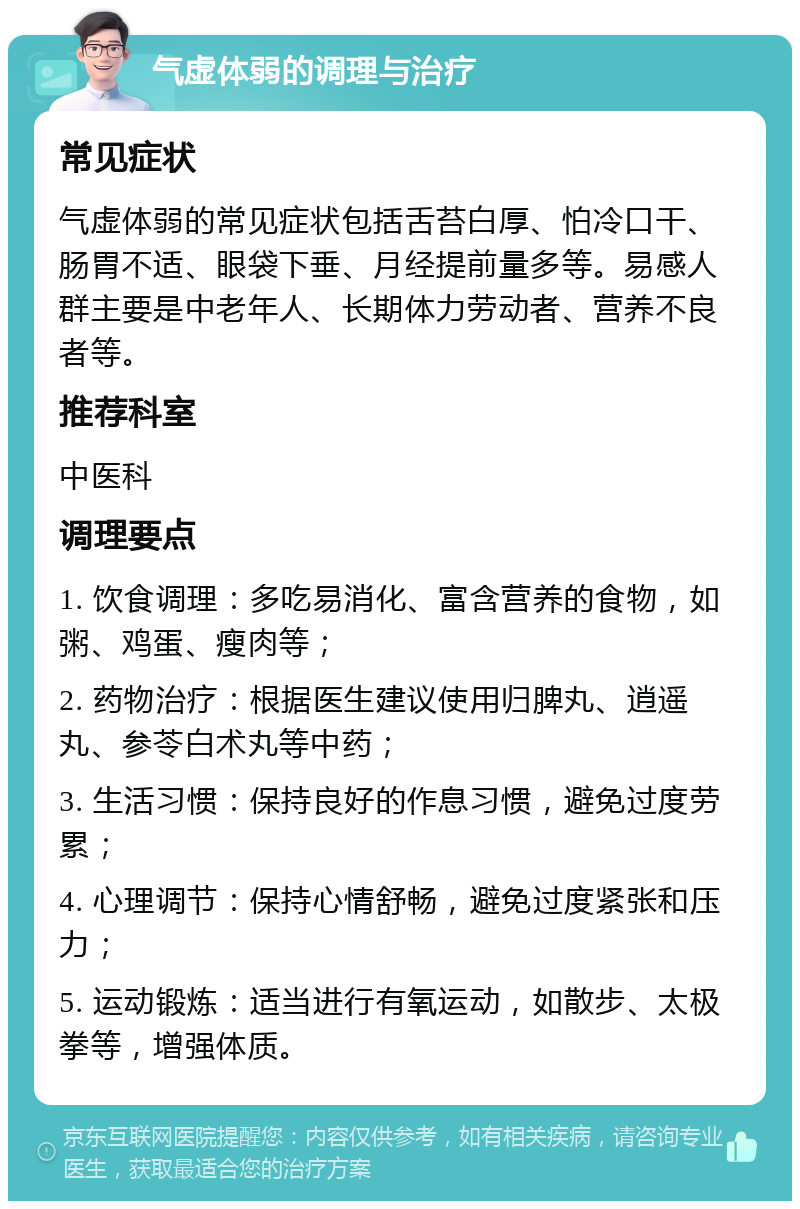 气虚体弱的调理与治疗 常见症状 气虚体弱的常见症状包括舌苔白厚、怕冷口干、肠胃不适、眼袋下垂、月经提前量多等。易感人群主要是中老年人、长期体力劳动者、营养不良者等。 推荐科室 中医科 调理要点 1. 饮食调理：多吃易消化、富含营养的食物，如粥、鸡蛋、瘦肉等； 2. 药物治疗：根据医生建议使用归脾丸、逍遥丸、参苓白术丸等中药； 3. 生活习惯：保持良好的作息习惯，避免过度劳累； 4. 心理调节：保持心情舒畅，避免过度紧张和压力； 5. 运动锻炼：适当进行有氧运动，如散步、太极拳等，增强体质。