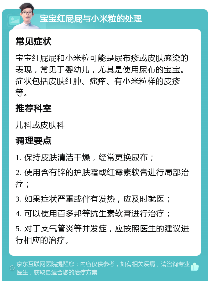 宝宝红屁屁与小米粒的处理 常见症状 宝宝红屁屁和小米粒可能是尿布疹或皮肤感染的表现，常见于婴幼儿，尤其是使用尿布的宝宝。症状包括皮肤红肿、瘙痒、有小米粒样的皮疹等。 推荐科室 儿科或皮肤科 调理要点 1. 保持皮肤清洁干燥，经常更换尿布； 2. 使用含有锌的护肤霜或红霉素软膏进行局部治疗； 3. 如果症状严重或伴有发热，应及时就医； 4. 可以使用百多邦等抗生素软膏进行治疗； 5. 对于支气管炎等并发症，应按照医生的建议进行相应的治疗。