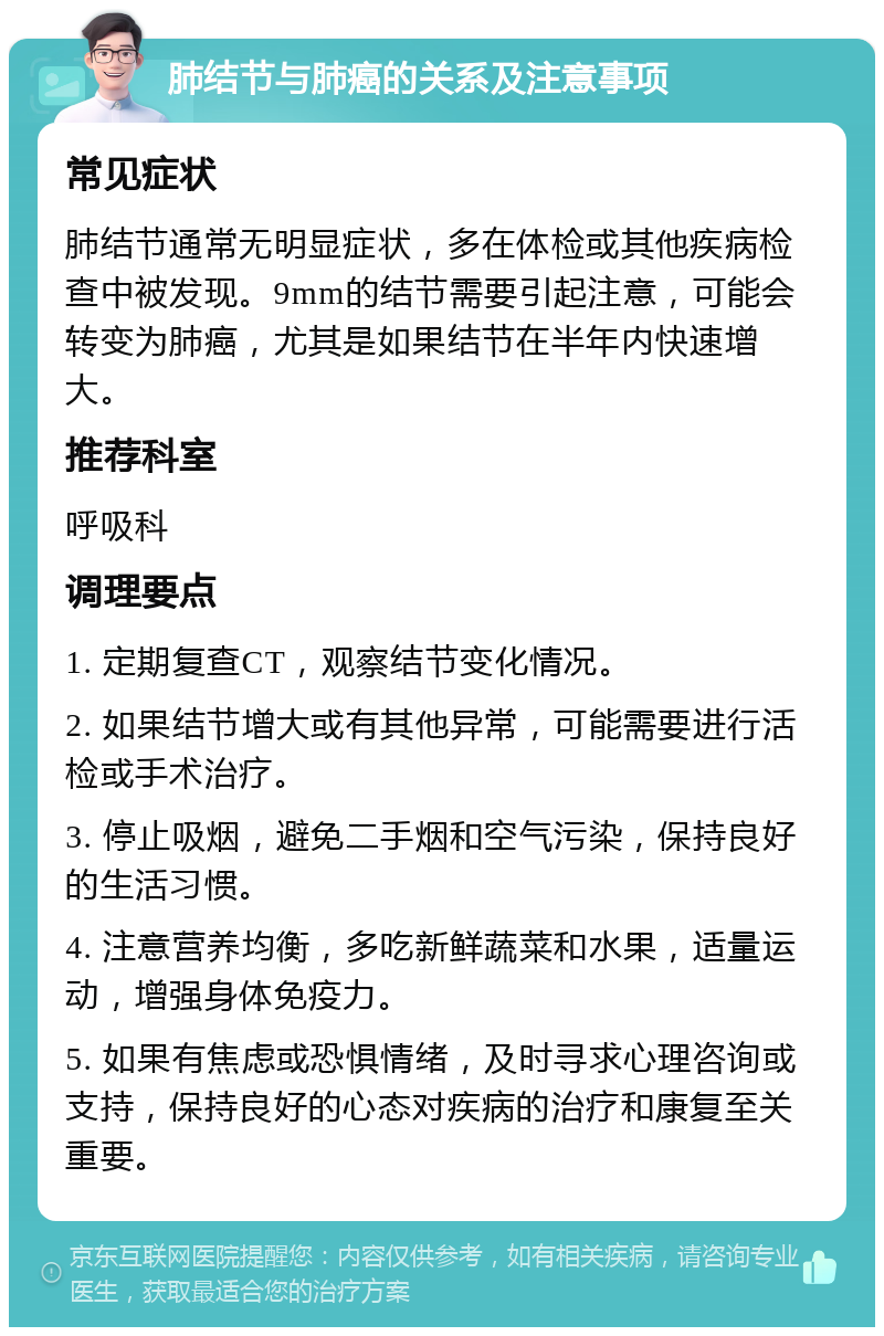 肺结节与肺癌的关系及注意事项 常见症状 肺结节通常无明显症状，多在体检或其他疾病检查中被发现。9mm的结节需要引起注意，可能会转变为肺癌，尤其是如果结节在半年内快速增大。 推荐科室 呼吸科 调理要点 1. 定期复查CT，观察结节变化情况。 2. 如果结节增大或有其他异常，可能需要进行活检或手术治疗。 3. 停止吸烟，避免二手烟和空气污染，保持良好的生活习惯。 4. 注意营养均衡，多吃新鲜蔬菜和水果，适量运动，增强身体免疫力。 5. 如果有焦虑或恐惧情绪，及时寻求心理咨询或支持，保持良好的心态对疾病的治疗和康复至关重要。