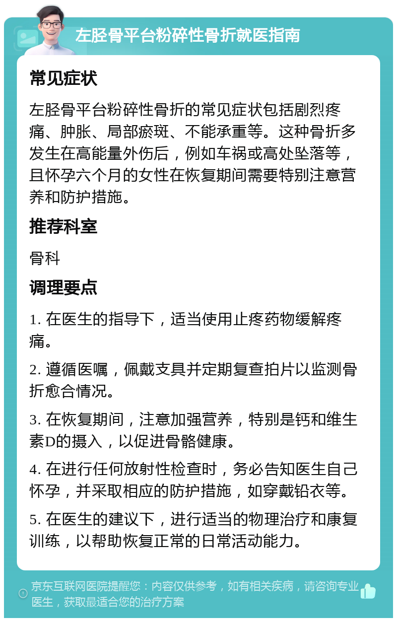 左胫骨平台粉碎性骨折就医指南 常见症状 左胫骨平台粉碎性骨折的常见症状包括剧烈疼痛、肿胀、局部瘀斑、不能承重等。这种骨折多发生在高能量外伤后，例如车祸或高处坠落等，且怀孕六个月的女性在恢复期间需要特别注意营养和防护措施。 推荐科室 骨科 调理要点 1. 在医生的指导下，适当使用止疼药物缓解疼痛。 2. 遵循医嘱，佩戴支具并定期复查拍片以监测骨折愈合情况。 3. 在恢复期间，注意加强营养，特别是钙和维生素D的摄入，以促进骨骼健康。 4. 在进行任何放射性检查时，务必告知医生自己怀孕，并采取相应的防护措施，如穿戴铅衣等。 5. 在医生的建议下，进行适当的物理治疗和康复训练，以帮助恢复正常的日常活动能力。