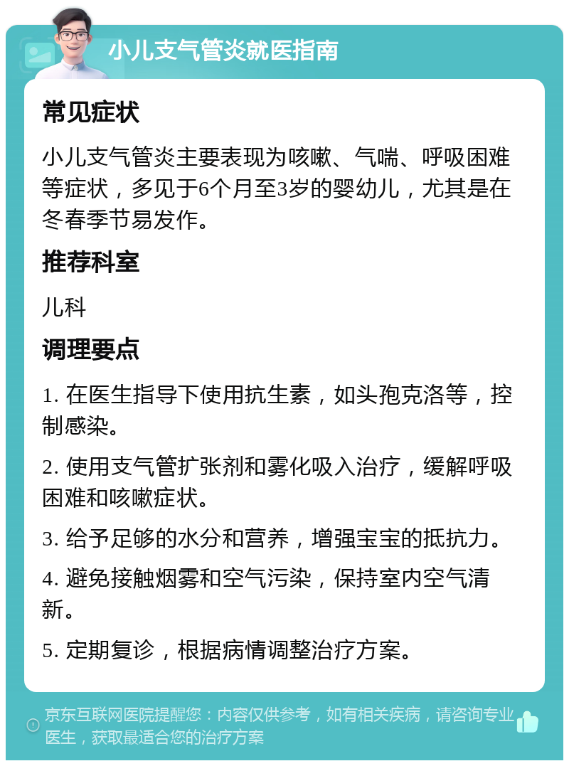 小儿支气管炎就医指南 常见症状 小儿支气管炎主要表现为咳嗽、气喘、呼吸困难等症状，多见于6个月至3岁的婴幼儿，尤其是在冬春季节易发作。 推荐科室 儿科 调理要点 1. 在医生指导下使用抗生素，如头孢克洛等，控制感染。 2. 使用支气管扩张剂和雾化吸入治疗，缓解呼吸困难和咳嗽症状。 3. 给予足够的水分和营养，增强宝宝的抵抗力。 4. 避免接触烟雾和空气污染，保持室内空气清新。 5. 定期复诊，根据病情调整治疗方案。