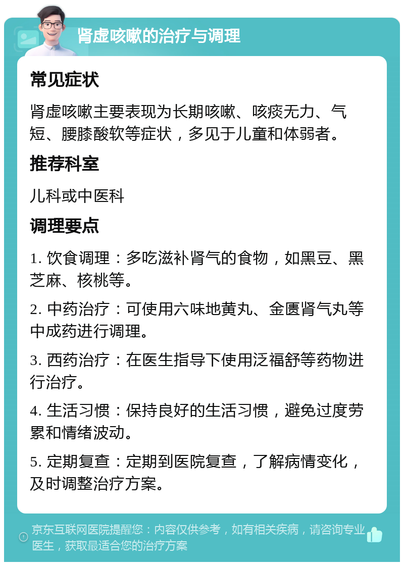 肾虚咳嗽的治疗与调理 常见症状 肾虚咳嗽主要表现为长期咳嗽、咳痰无力、气短、腰膝酸软等症状，多见于儿童和体弱者。 推荐科室 儿科或中医科 调理要点 1. 饮食调理：多吃滋补肾气的食物，如黑豆、黑芝麻、核桃等。 2. 中药治疗：可使用六味地黄丸、金匮肾气丸等中成药进行调理。 3. 西药治疗：在医生指导下使用泛福舒等药物进行治疗。 4. 生活习惯：保持良好的生活习惯，避免过度劳累和情绪波动。 5. 定期复查：定期到医院复查，了解病情变化，及时调整治疗方案。