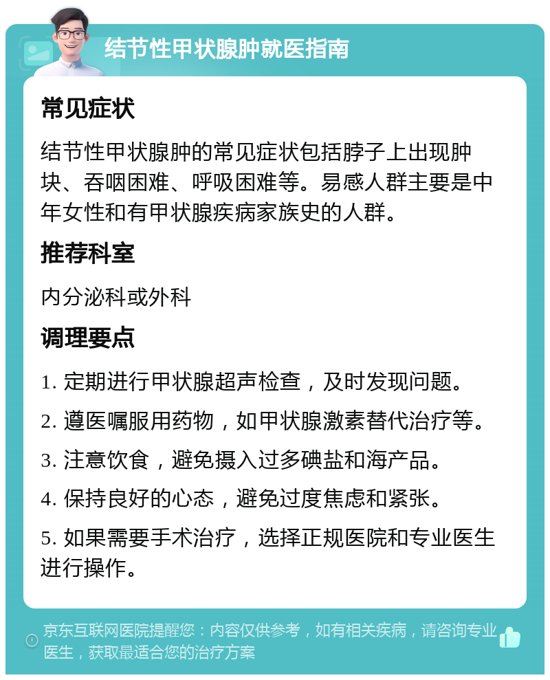 结节性甲状腺肿就医指南 常见症状 结节性甲状腺肿的常见症状包括脖子上出现肿块、吞咽困难、呼吸困难等。易感人群主要是中年女性和有甲状腺疾病家族史的人群。 推荐科室 内分泌科或外科 调理要点 1. 定期进行甲状腺超声检查，及时发现问题。 2. 遵医嘱服用药物，如甲状腺激素替代治疗等。 3. 注意饮食，避免摄入过多碘盐和海产品。 4. 保持良好的心态，避免过度焦虑和紧张。 5. 如果需要手术治疗，选择正规医院和专业医生进行操作。