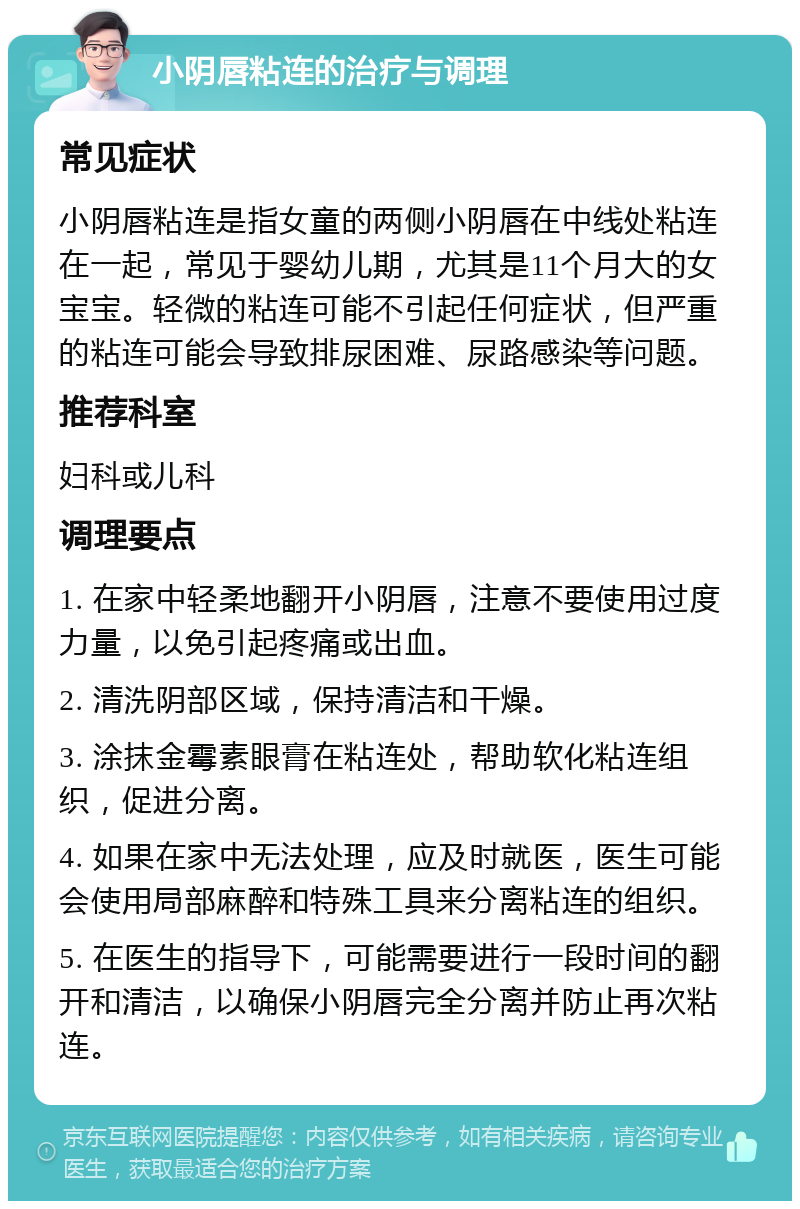 小阴唇粘连的治疗与调理 常见症状 小阴唇粘连是指女童的两侧小阴唇在中线处粘连在一起，常见于婴幼儿期，尤其是11个月大的女宝宝。轻微的粘连可能不引起任何症状，但严重的粘连可能会导致排尿困难、尿路感染等问题。 推荐科室 妇科或儿科 调理要点 1. 在家中轻柔地翻开小阴唇，注意不要使用过度力量，以免引起疼痛或出血。 2. 清洗阴部区域，保持清洁和干燥。 3. 涂抹金霉素眼膏在粘连处，帮助软化粘连组织，促进分离。 4. 如果在家中无法处理，应及时就医，医生可能会使用局部麻醉和特殊工具来分离粘连的组织。 5. 在医生的指导下，可能需要进行一段时间的翻开和清洁，以确保小阴唇完全分离并防止再次粘连。