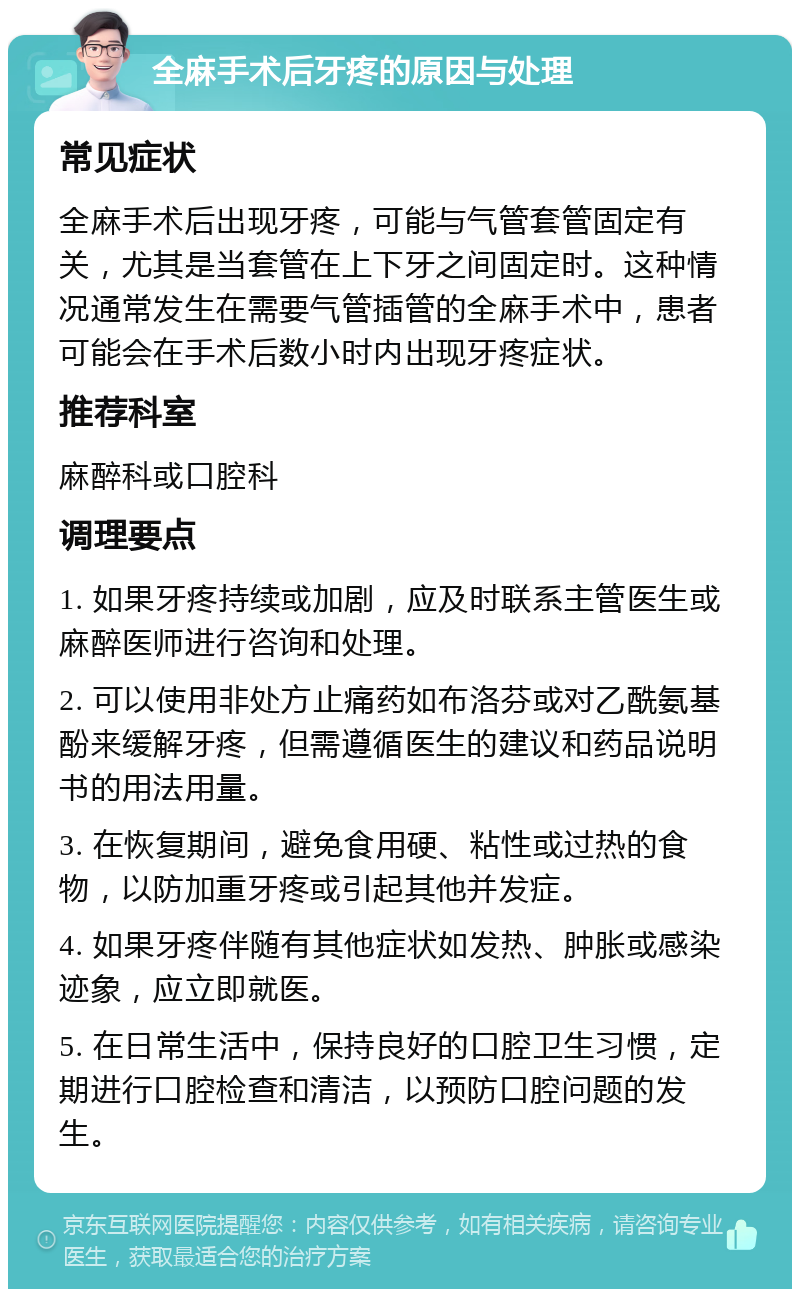 全麻手术后牙疼的原因与处理 常见症状 全麻手术后出现牙疼，可能与气管套管固定有关，尤其是当套管在上下牙之间固定时。这种情况通常发生在需要气管插管的全麻手术中，患者可能会在手术后数小时内出现牙疼症状。 推荐科室 麻醉科或口腔科 调理要点 1. 如果牙疼持续或加剧，应及时联系主管医生或麻醉医师进行咨询和处理。 2. 可以使用非处方止痛药如布洛芬或对乙酰氨基酚来缓解牙疼，但需遵循医生的建议和药品说明书的用法用量。 3. 在恢复期间，避免食用硬、粘性或过热的食物，以防加重牙疼或引起其他并发症。 4. 如果牙疼伴随有其他症状如发热、肿胀或感染迹象，应立即就医。 5. 在日常生活中，保持良好的口腔卫生习惯，定期进行口腔检查和清洁，以预防口腔问题的发生。