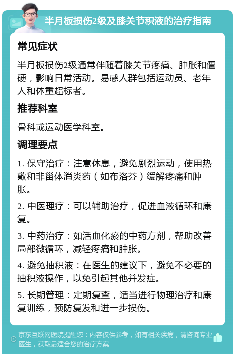 半月板损伤2级及膝关节积液的治疗指南 常见症状 半月板损伤2级通常伴随着膝关节疼痛、肿胀和僵硬，影响日常活动。易感人群包括运动员、老年人和体重超标者。 推荐科室 骨科或运动医学科室。 调理要点 1. 保守治疗：注意休息，避免剧烈运动，使用热敷和非甾体消炎药（如布洛芬）缓解疼痛和肿胀。 2. 中医理疗：可以辅助治疗，促进血液循环和康复。 3. 中药治疗：如活血化瘀的中药方剂，帮助改善局部微循环，减轻疼痛和肿胀。 4. 避免抽积液：在医生的建议下，避免不必要的抽积液操作，以免引起其他并发症。 5. 长期管理：定期复查，适当进行物理治疗和康复训练，预防复发和进一步损伤。