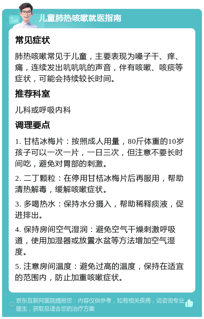 儿童肺热咳嗽就医指南 常见症状 肺热咳嗽常见于儿童，主要表现为嗓子干、痒、痛，连续发出吭吭吭的声音，伴有咳嗽、咳痰等症状，可能会持续较长时间。 推荐科室 儿科或呼吸内科 调理要点 1. 甘桔冰梅片：按照成人用量，80斤体重的10岁孩子可以一次一片，一日三次，但注意不要长时间吃，避免对胃部的刺激。 2. 二丁颗粒：在停用甘桔冰梅片后再服用，帮助清热解毒，缓解咳嗽症状。 3. 多喝热水：保持水分摄入，帮助稀释痰液，促进排出。 4. 保持房间空气湿润：避免空气干燥刺激呼吸道，使用加湿器或放置水盆等方法增加空气湿度。 5. 注意房间温度：避免过高的温度，保持在适宜的范围内，防止加重咳嗽症状。