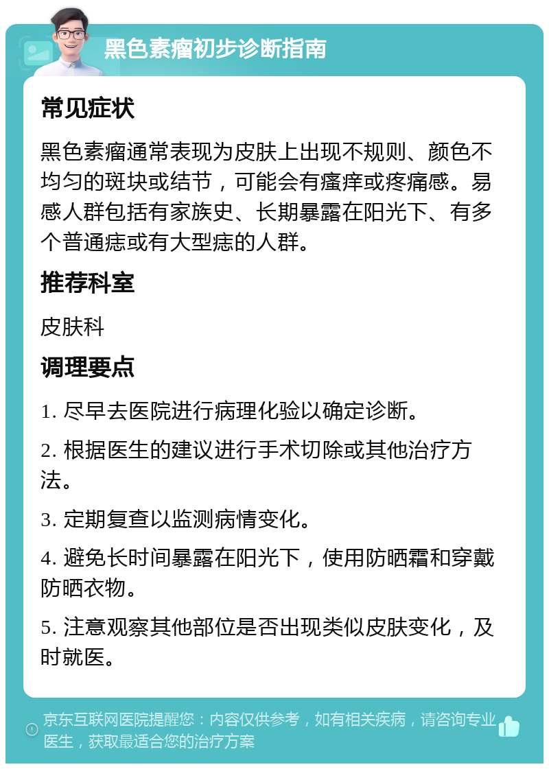 黑色素瘤初步诊断指南 常见症状 黑色素瘤通常表现为皮肤上出现不规则、颜色不均匀的斑块或结节，可能会有瘙痒或疼痛感。易感人群包括有家族史、长期暴露在阳光下、有多个普通痣或有大型痣的人群。 推荐科室 皮肤科 调理要点 1. 尽早去医院进行病理化验以确定诊断。 2. 根据医生的建议进行手术切除或其他治疗方法。 3. 定期复查以监测病情变化。 4. 避免长时间暴露在阳光下，使用防晒霜和穿戴防晒衣物。 5. 注意观察其他部位是否出现类似皮肤变化，及时就医。