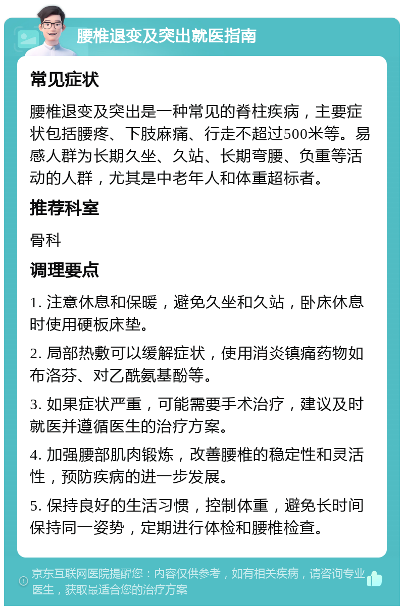 腰椎退变及突出就医指南 常见症状 腰椎退变及突出是一种常见的脊柱疾病，主要症状包括腰疼、下肢麻痛、行走不超过500米等。易感人群为长期久坐、久站、长期弯腰、负重等活动的人群，尤其是中老年人和体重超标者。 推荐科室 骨科 调理要点 1. 注意休息和保暖，避免久坐和久站，卧床休息时使用硬板床垫。 2. 局部热敷可以缓解症状，使用消炎镇痛药物如布洛芬、对乙酰氨基酚等。 3. 如果症状严重，可能需要手术治疗，建议及时就医并遵循医生的治疗方案。 4. 加强腰部肌肉锻炼，改善腰椎的稳定性和灵活性，预防疾病的进一步发展。 5. 保持良好的生活习惯，控制体重，避免长时间保持同一姿势，定期进行体检和腰椎检查。