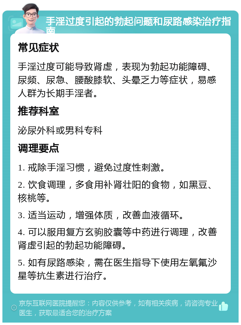 手淫过度引起的勃起问题和尿路感染治疗指南 常见症状 手淫过度可能导致肾虚，表现为勃起功能障碍、尿频、尿急、腰酸膝软、头晕乏力等症状，易感人群为长期手淫者。 推荐科室 泌尿外科或男科专科 调理要点 1. 戒除手淫习惯，避免过度性刺激。 2. 饮食调理，多食用补肾壮阳的食物，如黑豆、核桃等。 3. 适当运动，增强体质，改善血液循环。 4. 可以服用复方玄驹胶囊等中药进行调理，改善肾虚引起的勃起功能障碍。 5. 如有尿路感染，需在医生指导下使用左氧氟沙星等抗生素进行治疗。