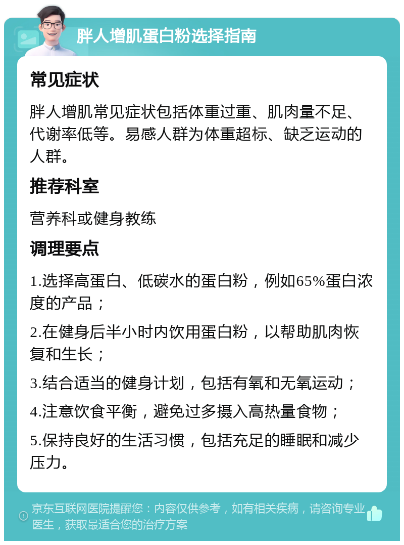 胖人增肌蛋白粉选择指南 常见症状 胖人增肌常见症状包括体重过重、肌肉量不足、代谢率低等。易感人群为体重超标、缺乏运动的人群。 推荐科室 营养科或健身教练 调理要点 1.选择高蛋白、低碳水的蛋白粉，例如65%蛋白浓度的产品； 2.在健身后半小时内饮用蛋白粉，以帮助肌肉恢复和生长； 3.结合适当的健身计划，包括有氧和无氧运动； 4.注意饮食平衡，避免过多摄入高热量食物； 5.保持良好的生活习惯，包括充足的睡眠和减少压力。