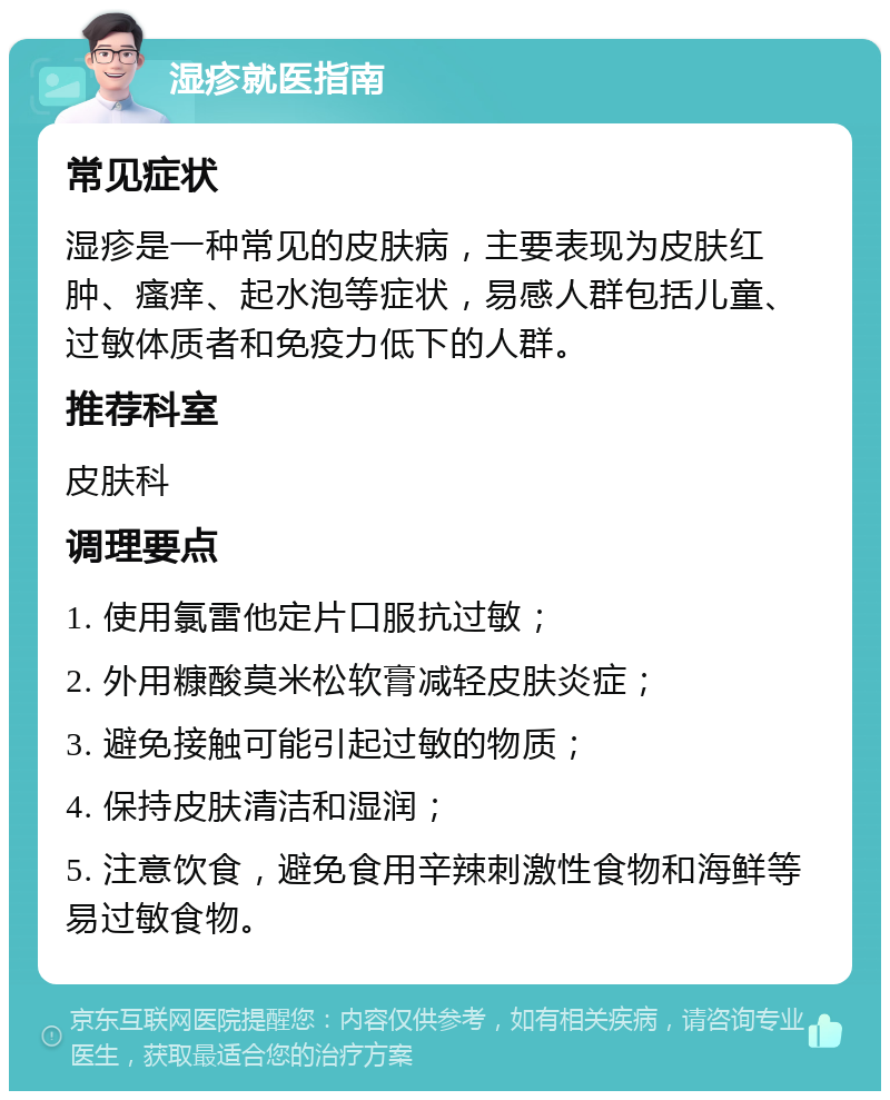 湿疹就医指南 常见症状 湿疹是一种常见的皮肤病，主要表现为皮肤红肿、瘙痒、起水泡等症状，易感人群包括儿童、过敏体质者和免疫力低下的人群。 推荐科室 皮肤科 调理要点 1. 使用氯雷他定片口服抗过敏； 2. 外用糠酸莫米松软膏减轻皮肤炎症； 3. 避免接触可能引起过敏的物质； 4. 保持皮肤清洁和湿润； 5. 注意饮食，避免食用辛辣刺激性食物和海鲜等易过敏食物。