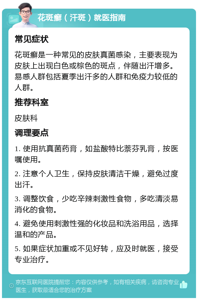 花斑癣（汗斑）就医指南 常见症状 花斑癣是一种常见的皮肤真菌感染，主要表现为皮肤上出现白色或棕色的斑点，伴随出汗增多。易感人群包括夏季出汗多的人群和免疫力较低的人群。 推荐科室 皮肤科 调理要点 1. 使用抗真菌药膏，如盐酸特比萘芬乳膏，按医嘱使用。 2. 注意个人卫生，保持皮肤清洁干燥，避免过度出汗。 3. 调整饮食，少吃辛辣刺激性食物，多吃清淡易消化的食物。 4. 避免使用刺激性强的化妆品和洗浴用品，选择温和的产品。 5. 如果症状加重或不见好转，应及时就医，接受专业治疗。