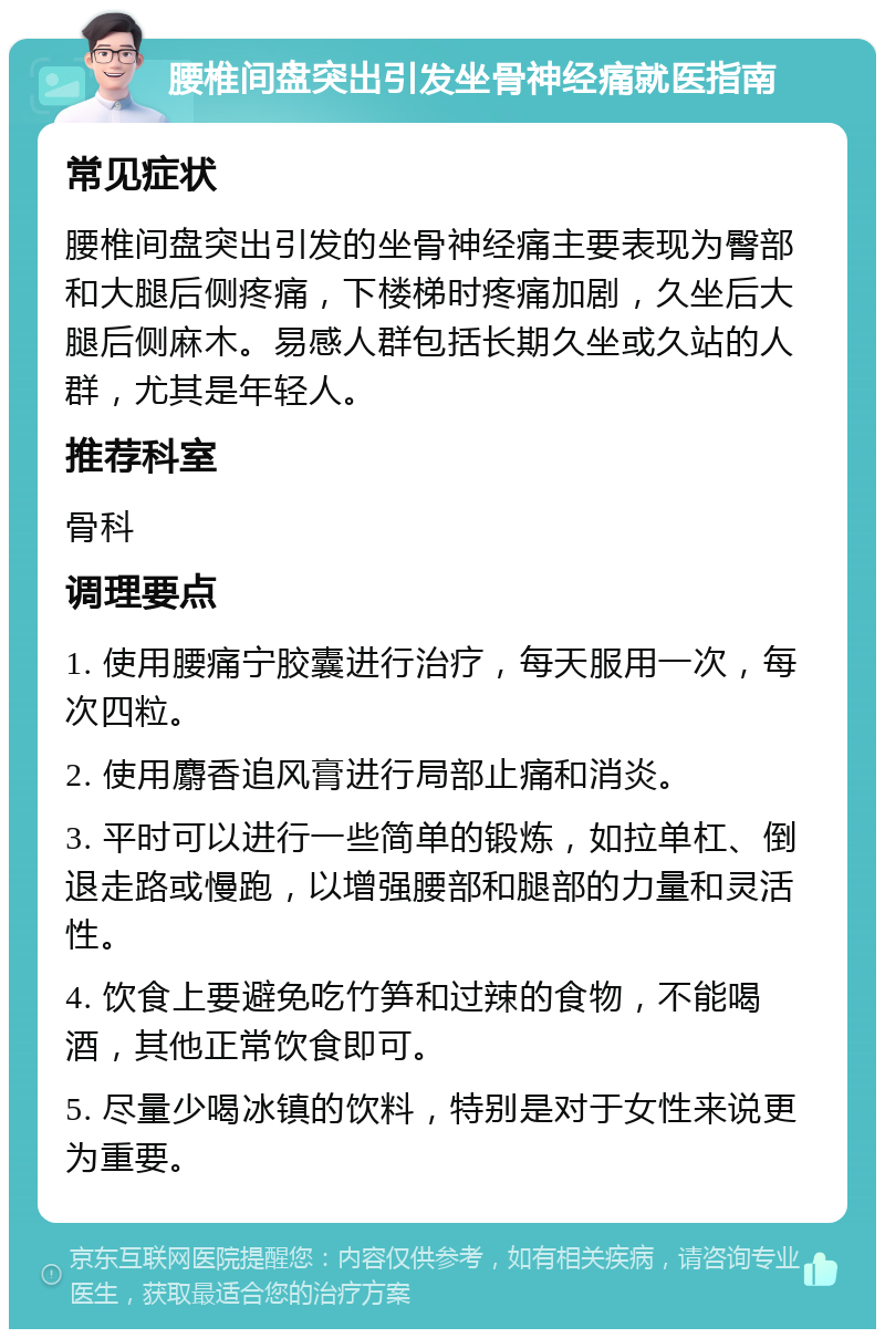 腰椎间盘突出引发坐骨神经痛就医指南 常见症状 腰椎间盘突出引发的坐骨神经痛主要表现为臀部和大腿后侧疼痛，下楼梯时疼痛加剧，久坐后大腿后侧麻木。易感人群包括长期久坐或久站的人群，尤其是年轻人。 推荐科室 骨科 调理要点 1. 使用腰痛宁胶囊进行治疗，每天服用一次，每次四粒。 2. 使用麝香追风膏进行局部止痛和消炎。 3. 平时可以进行一些简单的锻炼，如拉单杠、倒退走路或慢跑，以增强腰部和腿部的力量和灵活性。 4. 饮食上要避免吃竹笋和过辣的食物，不能喝酒，其他正常饮食即可。 5. 尽量少喝冰镇的饮料，特别是对于女性来说更为重要。