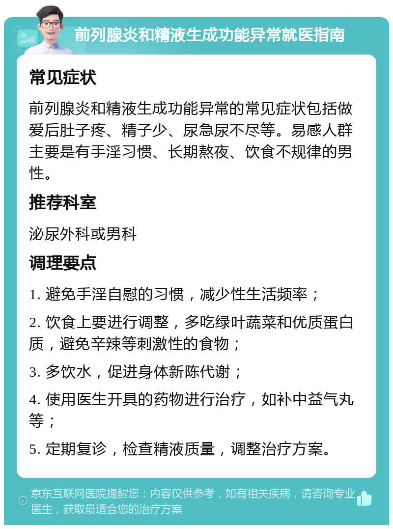 前列腺炎和精液生成功能异常就医指南 常见症状 前列腺炎和精液生成功能异常的常见症状包括做爱后肚子疼、精子少、尿急尿不尽等。易感人群主要是有手淫习惯、长期熬夜、饮食不规律的男性。 推荐科室 泌尿外科或男科 调理要点 1. 避免手淫自慰的习惯，减少性生活频率； 2. 饮食上要进行调整，多吃绿叶蔬菜和优质蛋白质，避免辛辣等刺激性的食物； 3. 多饮水，促进身体新陈代谢； 4. 使用医生开具的药物进行治疗，如补中益气丸等； 5. 定期复诊，检查精液质量，调整治疗方案。