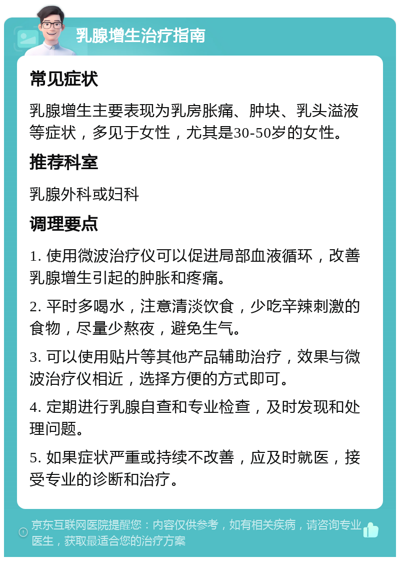 乳腺增生治疗指南 常见症状 乳腺增生主要表现为乳房胀痛、肿块、乳头溢液等症状，多见于女性，尤其是30-50岁的女性。 推荐科室 乳腺外科或妇科 调理要点 1. 使用微波治疗仪可以促进局部血液循环，改善乳腺增生引起的肿胀和疼痛。 2. 平时多喝水，注意清淡饮食，少吃辛辣刺激的食物，尽量少熬夜，避免生气。 3. 可以使用贴片等其他产品辅助治疗，效果与微波治疗仪相近，选择方便的方式即可。 4. 定期进行乳腺自查和专业检查，及时发现和处理问题。 5. 如果症状严重或持续不改善，应及时就医，接受专业的诊断和治疗。