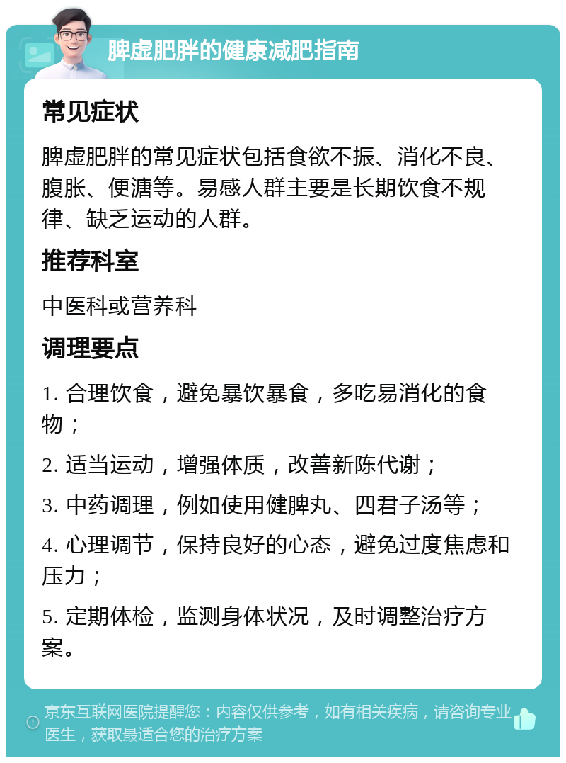 脾虚肥胖的健康减肥指南 常见症状 脾虚肥胖的常见症状包括食欲不振、消化不良、腹胀、便溏等。易感人群主要是长期饮食不规律、缺乏运动的人群。 推荐科室 中医科或营养科 调理要点 1. 合理饮食，避免暴饮暴食，多吃易消化的食物； 2. 适当运动，增强体质，改善新陈代谢； 3. 中药调理，例如使用健脾丸、四君子汤等； 4. 心理调节，保持良好的心态，避免过度焦虑和压力； 5. 定期体检，监测身体状况，及时调整治疗方案。