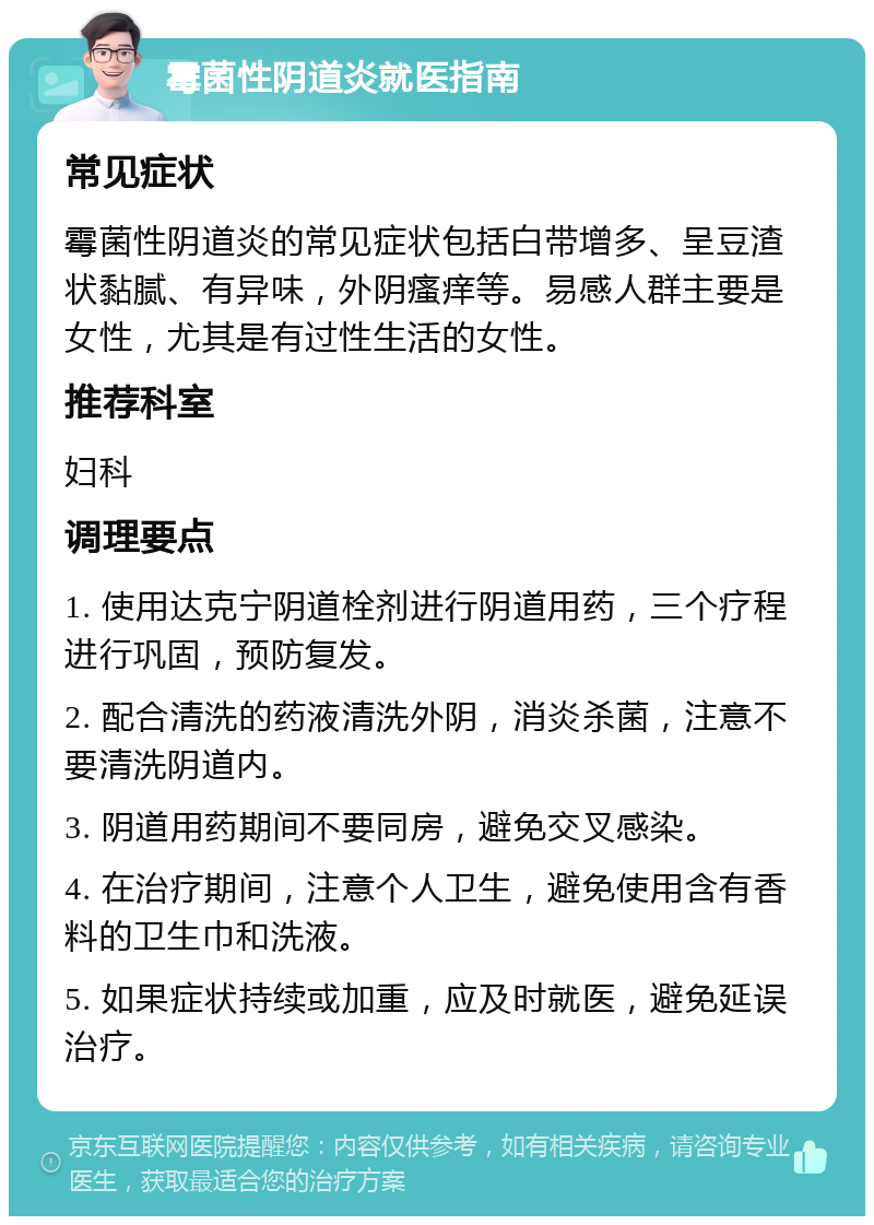 霉菌性阴道炎就医指南 常见症状 霉菌性阴道炎的常见症状包括白带增多、呈豆渣状黏腻、有异味，外阴瘙痒等。易感人群主要是女性，尤其是有过性生活的女性。 推荐科室 妇科 调理要点 1. 使用达克宁阴道栓剂进行阴道用药，三个疗程进行巩固，预防复发。 2. 配合清洗的药液清洗外阴，消炎杀菌，注意不要清洗阴道内。 3. 阴道用药期间不要同房，避免交叉感染。 4. 在治疗期间，注意个人卫生，避免使用含有香料的卫生巾和洗液。 5. 如果症状持续或加重，应及时就医，避免延误治疗。