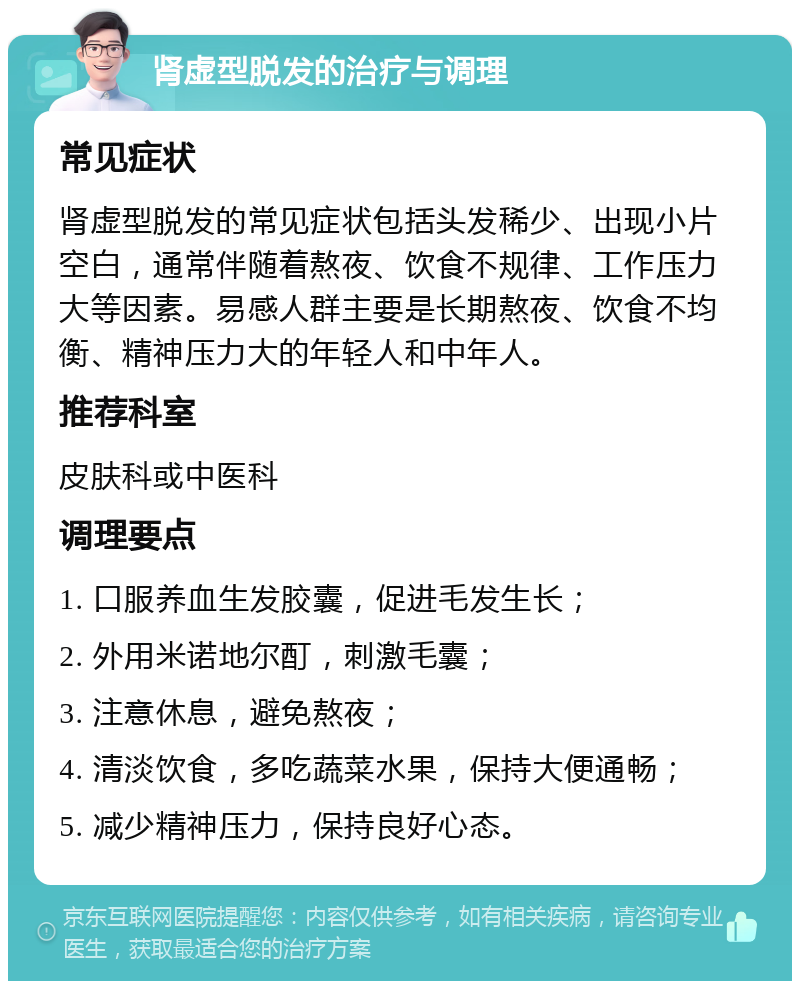 肾虚型脱发的治疗与调理 常见症状 肾虚型脱发的常见症状包括头发稀少、出现小片空白，通常伴随着熬夜、饮食不规律、工作压力大等因素。易感人群主要是长期熬夜、饮食不均衡、精神压力大的年轻人和中年人。 推荐科室 皮肤科或中医科 调理要点 1. 口服养血生发胶囊，促进毛发生长； 2. 外用米诺地尔酊，刺激毛囊； 3. 注意休息，避免熬夜； 4. 清淡饮食，多吃蔬菜水果，保持大便通畅； 5. 减少精神压力，保持良好心态。