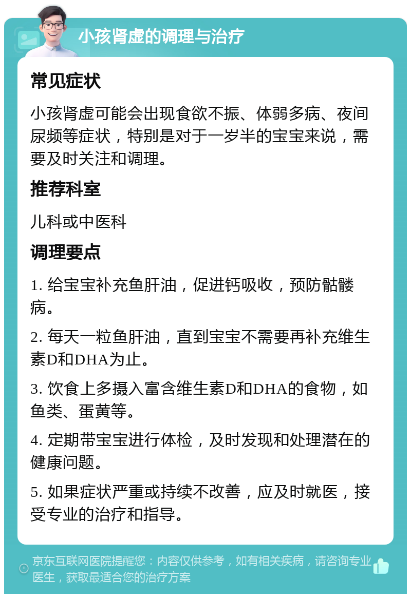 小孩肾虚的调理与治疗 常见症状 小孩肾虚可能会出现食欲不振、体弱多病、夜间尿频等症状，特别是对于一岁半的宝宝来说，需要及时关注和调理。 推荐科室 儿科或中医科 调理要点 1. 给宝宝补充鱼肝油，促进钙吸收，预防骷髅病。 2. 每天一粒鱼肝油，直到宝宝不需要再补充维生素D和DHA为止。 3. 饮食上多摄入富含维生素D和DHA的食物，如鱼类、蛋黄等。 4. 定期带宝宝进行体检，及时发现和处理潜在的健康问题。 5. 如果症状严重或持续不改善，应及时就医，接受专业的治疗和指导。