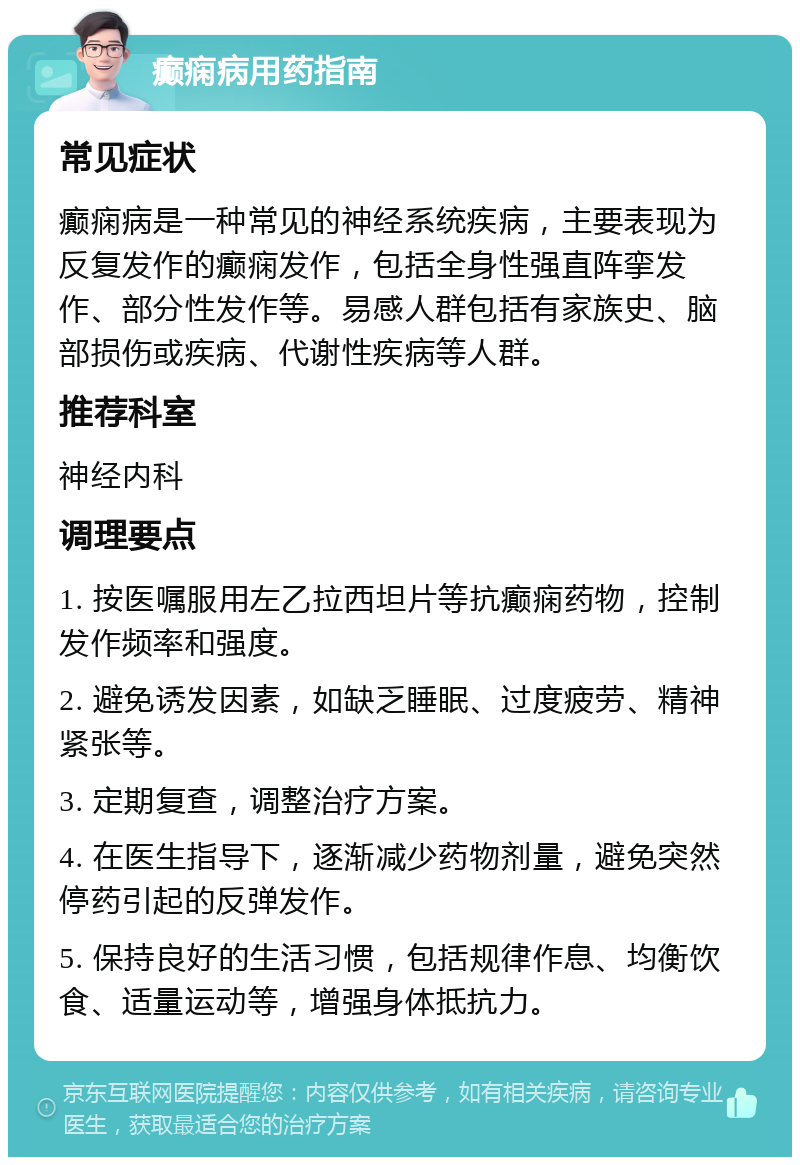 癫痫病用药指南 常见症状 癫痫病是一种常见的神经系统疾病，主要表现为反复发作的癫痫发作，包括全身性强直阵挛发作、部分性发作等。易感人群包括有家族史、脑部损伤或疾病、代谢性疾病等人群。 推荐科室 神经内科 调理要点 1. 按医嘱服用左乙拉西坦片等抗癫痫药物，控制发作频率和强度。 2. 避免诱发因素，如缺乏睡眠、过度疲劳、精神紧张等。 3. 定期复查，调整治疗方案。 4. 在医生指导下，逐渐减少药物剂量，避免突然停药引起的反弹发作。 5. 保持良好的生活习惯，包括规律作息、均衡饮食、适量运动等，增强身体抵抗力。