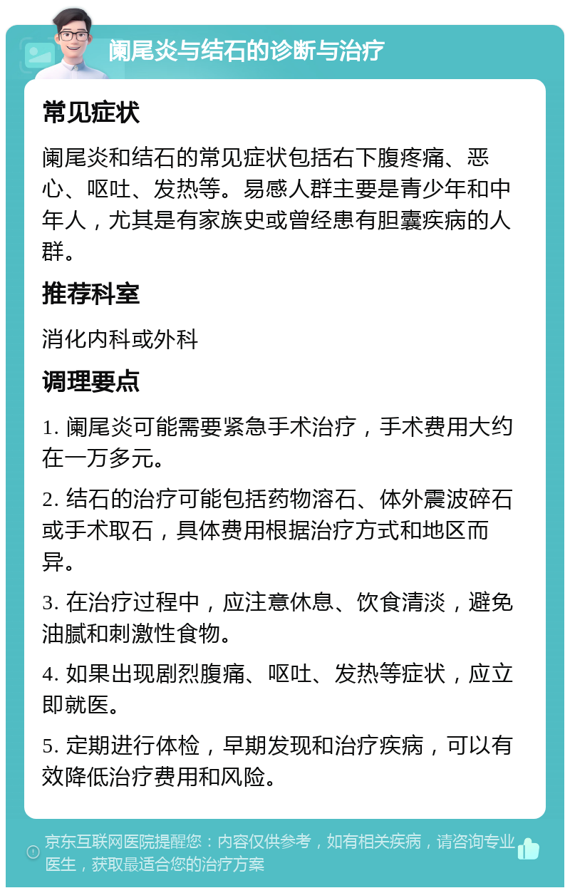 阑尾炎与结石的诊断与治疗 常见症状 阑尾炎和结石的常见症状包括右下腹疼痛、恶心、呕吐、发热等。易感人群主要是青少年和中年人，尤其是有家族史或曾经患有胆囊疾病的人群。 推荐科室 消化内科或外科 调理要点 1. 阑尾炎可能需要紧急手术治疗，手术费用大约在一万多元。 2. 结石的治疗可能包括药物溶石、体外震波碎石或手术取石，具体费用根据治疗方式和地区而异。 3. 在治疗过程中，应注意休息、饮食清淡，避免油腻和刺激性食物。 4. 如果出现剧烈腹痛、呕吐、发热等症状，应立即就医。 5. 定期进行体检，早期发现和治疗疾病，可以有效降低治疗费用和风险。