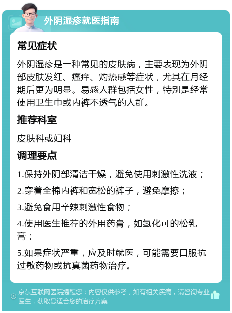 外阴湿疹就医指南 常见症状 外阴湿疹是一种常见的皮肤病，主要表现为外阴部皮肤发红、瘙痒、灼热感等症状，尤其在月经期后更为明显。易感人群包括女性，特别是经常使用卫生巾或内裤不透气的人群。 推荐科室 皮肤科或妇科 调理要点 1.保持外阴部清洁干燥，避免使用刺激性洗液； 2.穿着全棉内裤和宽松的裤子，避免摩擦； 3.避免食用辛辣刺激性食物； 4.使用医生推荐的外用药膏，如氢化可的松乳膏； 5.如果症状严重，应及时就医，可能需要口服抗过敏药物或抗真菌药物治疗。