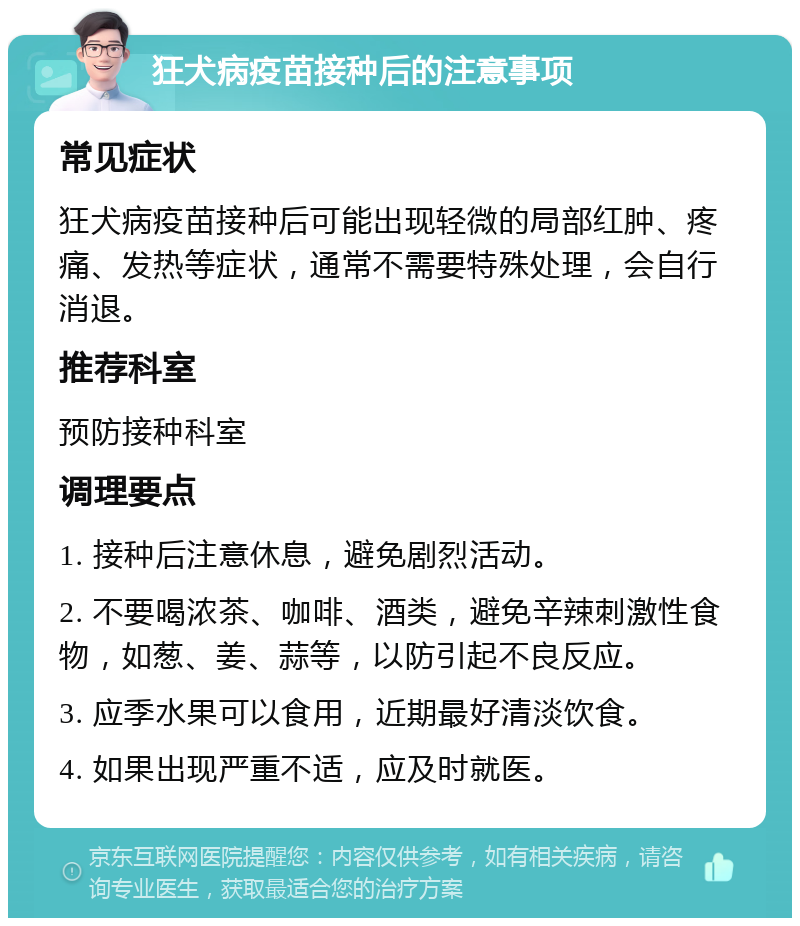 狂犬病疫苗接种后的注意事项 常见症状 狂犬病疫苗接种后可能出现轻微的局部红肿、疼痛、发热等症状，通常不需要特殊处理，会自行消退。 推荐科室 预防接种科室 调理要点 1. 接种后注意休息，避免剧烈活动。 2. 不要喝浓茶、咖啡、酒类，避免辛辣刺激性食物，如葱、姜、蒜等，以防引起不良反应。 3. 应季水果可以食用，近期最好清淡饮食。 4. 如果出现严重不适，应及时就医。