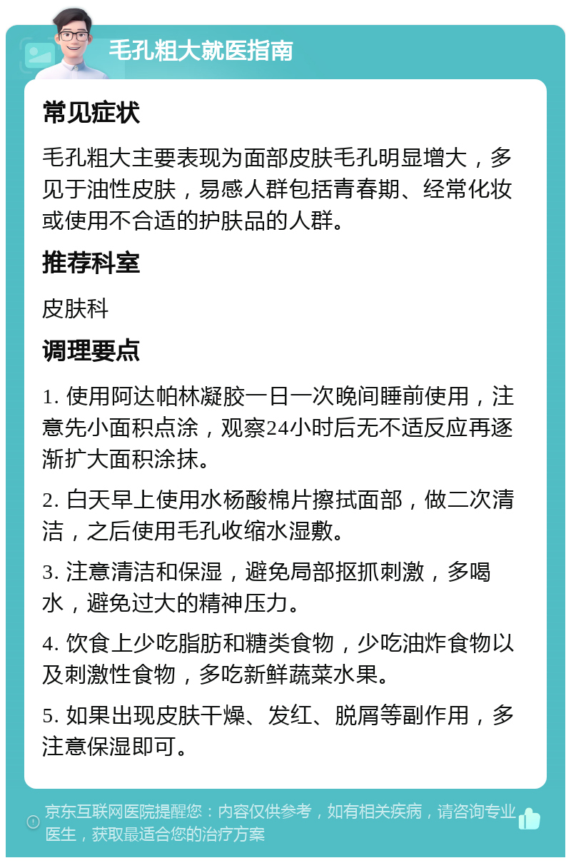 毛孔粗大就医指南 常见症状 毛孔粗大主要表现为面部皮肤毛孔明显增大，多见于油性皮肤，易感人群包括青春期、经常化妆或使用不合适的护肤品的人群。 推荐科室 皮肤科 调理要点 1. 使用阿达帕林凝胶一日一次晚间睡前使用，注意先小面积点涂，观察24小时后无不适反应再逐渐扩大面积涂抹。 2. 白天早上使用水杨酸棉片擦拭面部，做二次清洁，之后使用毛孔收缩水湿敷。 3. 注意清洁和保湿，避免局部抠抓刺激，多喝水，避免过大的精神压力。 4. 饮食上少吃脂肪和糖类食物，少吃油炸食物以及刺激性食物，多吃新鲜蔬菜水果。 5. 如果出现皮肤干燥、发红、脱屑等副作用，多注意保湿即可。