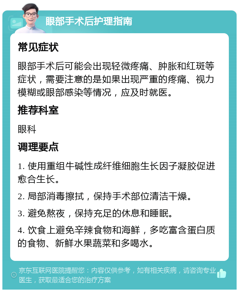 眼部手术后护理指南 常见症状 眼部手术后可能会出现轻微疼痛、肿胀和红斑等症状，需要注意的是如果出现严重的疼痛、视力模糊或眼部感染等情况，应及时就医。 推荐科室 眼科 调理要点 1. 使用重组牛碱性成纤维细胞生长因子凝胶促进愈合生长。 2. 局部消毒擦拭，保持手术部位清洁干燥。 3. 避免熬夜，保持充足的休息和睡眠。 4. 饮食上避免辛辣食物和海鲜，多吃富含蛋白质的食物、新鲜水果蔬菜和多喝水。