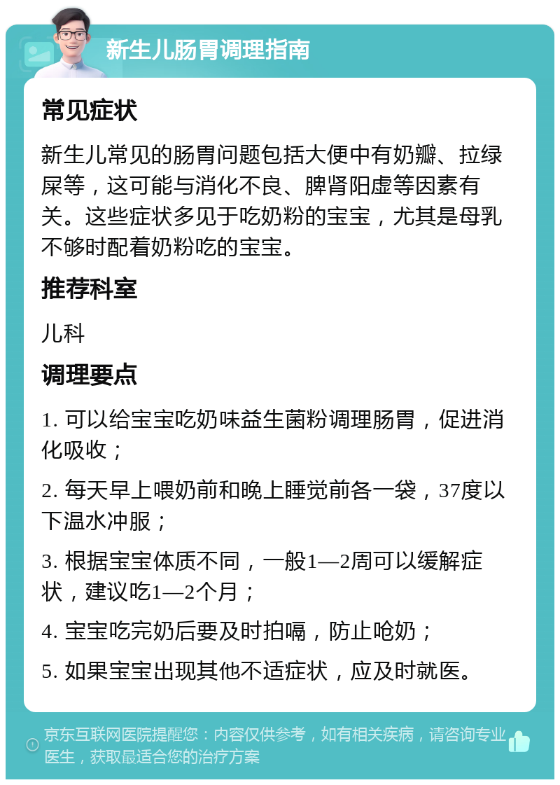 新生儿肠胃调理指南 常见症状 新生儿常见的肠胃问题包括大便中有奶瓣、拉绿屎等，这可能与消化不良、脾肾阳虚等因素有关。这些症状多见于吃奶粉的宝宝，尤其是母乳不够时配着奶粉吃的宝宝。 推荐科室 儿科 调理要点 1. 可以给宝宝吃奶味益生菌粉调理肠胃，促进消化吸收； 2. 每天早上喂奶前和晚上睡觉前各一袋，37度以下温水冲服； 3. 根据宝宝体质不同，一般1—2周可以缓解症状，建议吃1—2个月； 4. 宝宝吃完奶后要及时拍嗝，防止呛奶； 5. 如果宝宝出现其他不适症状，应及时就医。