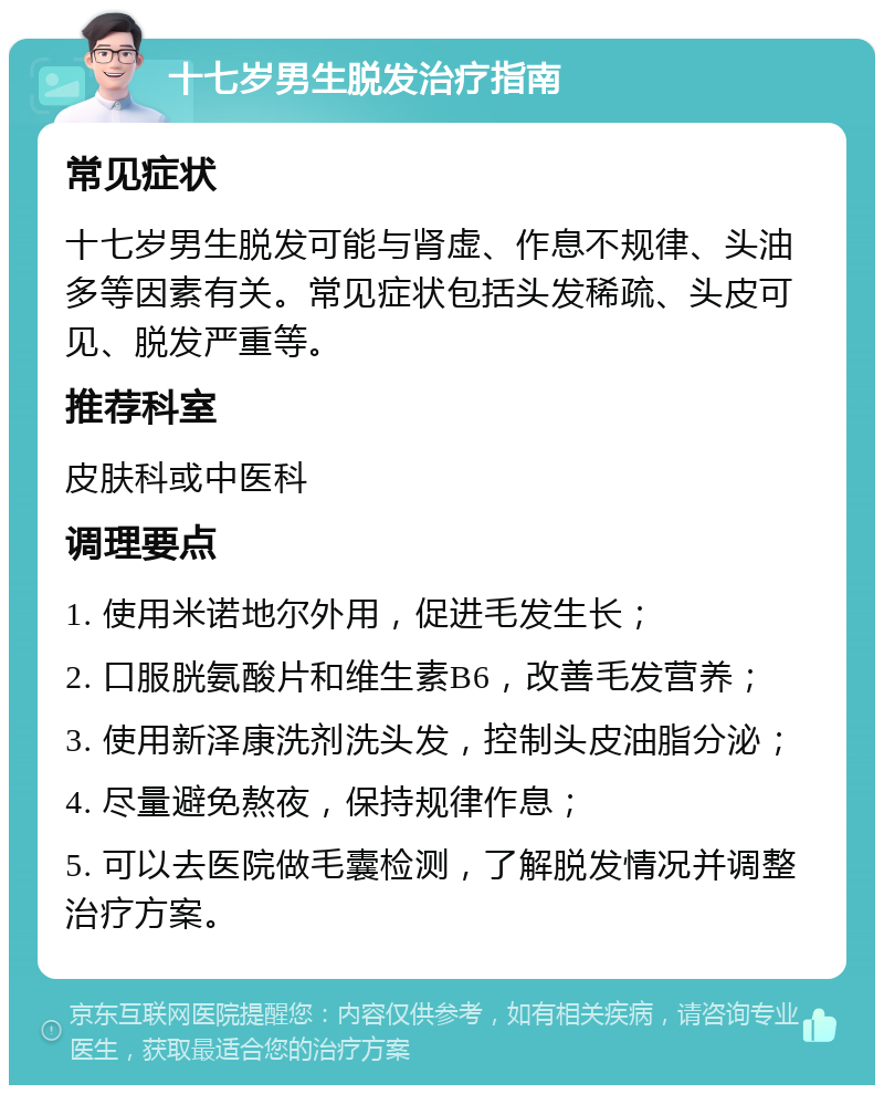 十七岁男生脱发治疗指南 常见症状 十七岁男生脱发可能与肾虚、作息不规律、头油多等因素有关。常见症状包括头发稀疏、头皮可见、脱发严重等。 推荐科室 皮肤科或中医科 调理要点 1. 使用米诺地尔外用，促进毛发生长； 2. 口服胱氨酸片和维生素B6，改善毛发营养； 3. 使用新泽康洗剂洗头发，控制头皮油脂分泌； 4. 尽量避免熬夜，保持规律作息； 5. 可以去医院做毛囊检测，了解脱发情况并调整治疗方案。