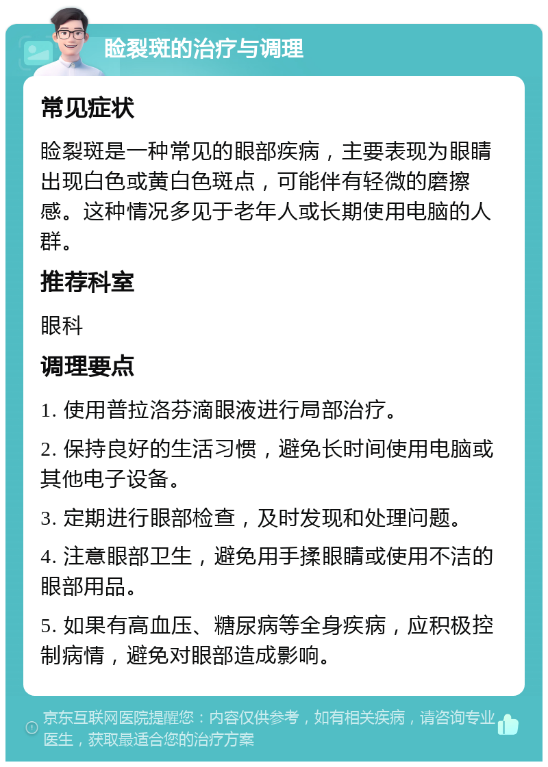 睑裂斑的治疗与调理 常见症状 睑裂斑是一种常见的眼部疾病，主要表现为眼睛出现白色或黄白色斑点，可能伴有轻微的磨擦感。这种情况多见于老年人或长期使用电脑的人群。 推荐科室 眼科 调理要点 1. 使用普拉洛芬滴眼液进行局部治疗。 2. 保持良好的生活习惯，避免长时间使用电脑或其他电子设备。 3. 定期进行眼部检查，及时发现和处理问题。 4. 注意眼部卫生，避免用手揉眼睛或使用不洁的眼部用品。 5. 如果有高血压、糖尿病等全身疾病，应积极控制病情，避免对眼部造成影响。