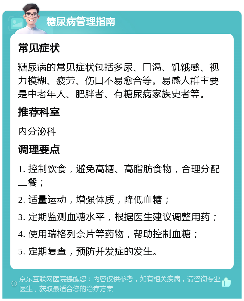 糖尿病管理指南 常见症状 糖尿病的常见症状包括多尿、口渴、饥饿感、视力模糊、疲劳、伤口不易愈合等。易感人群主要是中老年人、肥胖者、有糖尿病家族史者等。 推荐科室 内分泌科 调理要点 1. 控制饮食，避免高糖、高脂肪食物，合理分配三餐； 2. 适量运动，增强体质，降低血糖； 3. 定期监测血糖水平，根据医生建议调整用药； 4. 使用瑞格列奈片等药物，帮助控制血糖； 5. 定期复查，预防并发症的发生。