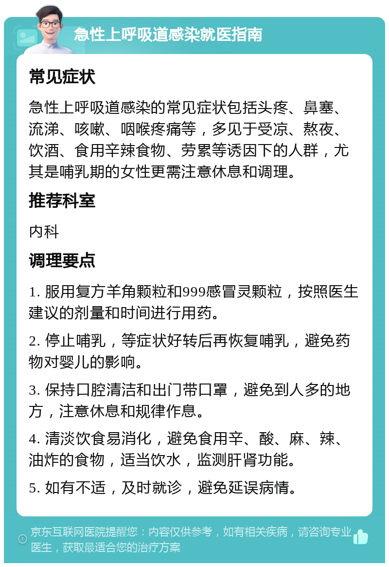 急性上呼吸道感染就医指南 常见症状 急性上呼吸道感染的常见症状包括头疼、鼻塞、流涕、咳嗽、咽喉疼痛等，多见于受凉、熬夜、饮酒、食用辛辣食物、劳累等诱因下的人群，尤其是哺乳期的女性更需注意休息和调理。 推荐科室 内科 调理要点 1. 服用复方羊角颗粒和999感冒灵颗粒，按照医生建议的剂量和时间进行用药。 2. 停止哺乳，等症状好转后再恢复哺乳，避免药物对婴儿的影响。 3. 保持口腔清洁和出门带口罩，避免到人多的地方，注意休息和规律作息。 4. 清淡饮食易消化，避免食用辛、酸、麻、辣、油炸的食物，适当饮水，监测肝肾功能。 5. 如有不适，及时就诊，避免延误病情。