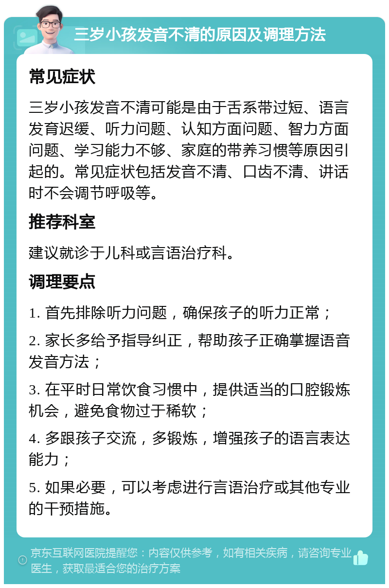 三岁小孩发音不清的原因及调理方法 常见症状 三岁小孩发音不清可能是由于舌系带过短、语言发育迟缓、听力问题、认知方面问题、智力方面问题、学习能力不够、家庭的带养习惯等原因引起的。常见症状包括发音不清、口齿不清、讲话时不会调节呼吸等。 推荐科室 建议就诊于儿科或言语治疗科。 调理要点 1. 首先排除听力问题，确保孩子的听力正常； 2. 家长多给予指导纠正，帮助孩子正确掌握语音发音方法； 3. 在平时日常饮食习惯中，提供适当的口腔锻炼机会，避免食物过于稀软； 4. 多跟孩子交流，多锻炼，增强孩子的语言表达能力； 5. 如果必要，可以考虑进行言语治疗或其他专业的干预措施。