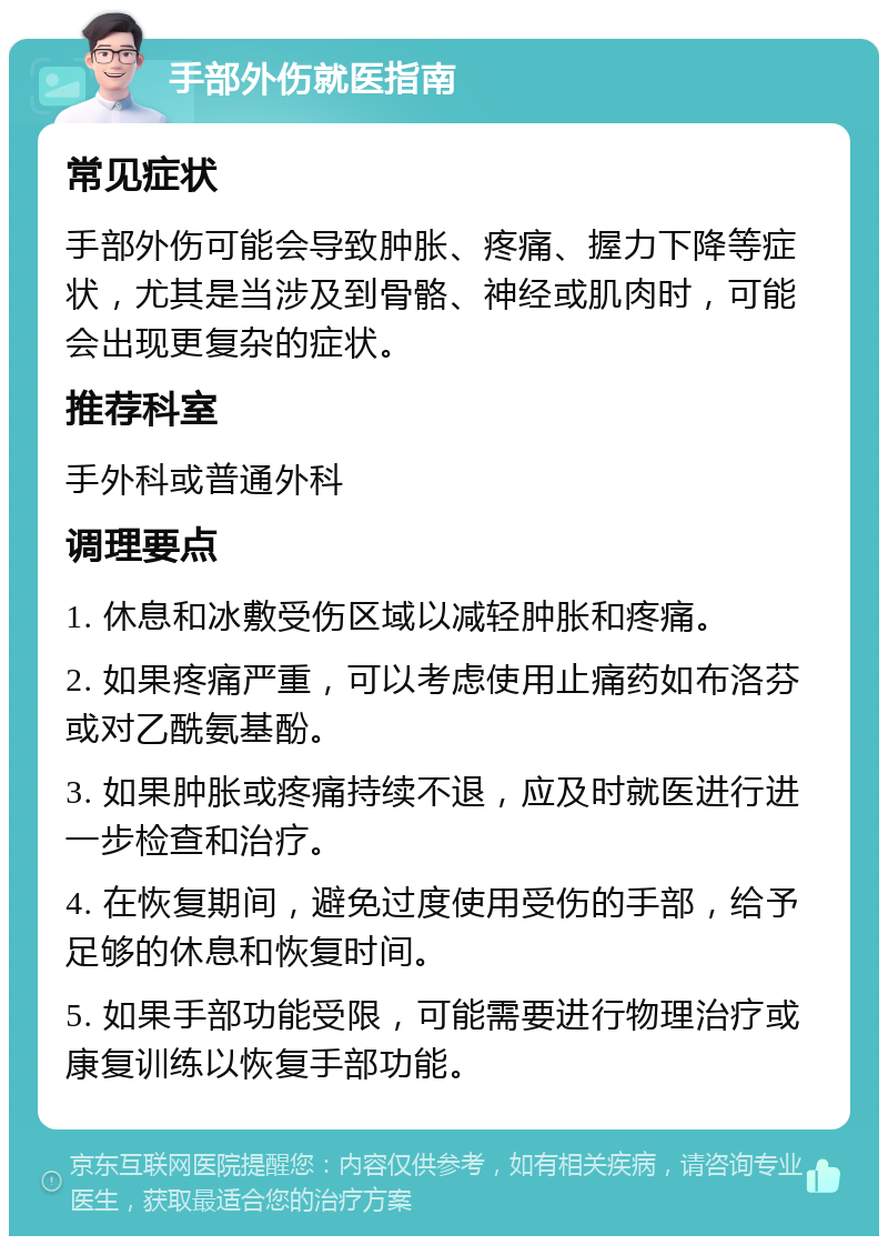 手部外伤就医指南 常见症状 手部外伤可能会导致肿胀、疼痛、握力下降等症状，尤其是当涉及到骨骼、神经或肌肉时，可能会出现更复杂的症状。 推荐科室 手外科或普通外科 调理要点 1. 休息和冰敷受伤区域以减轻肿胀和疼痛。 2. 如果疼痛严重，可以考虑使用止痛药如布洛芬或对乙酰氨基酚。 3. 如果肿胀或疼痛持续不退，应及时就医进行进一步检查和治疗。 4. 在恢复期间，避免过度使用受伤的手部，给予足够的休息和恢复时间。 5. 如果手部功能受限，可能需要进行物理治疗或康复训练以恢复手部功能。