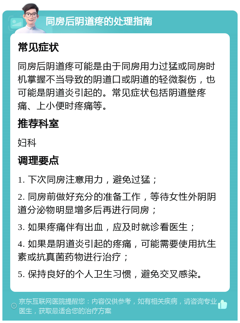 同房后阴道疼的处理指南 常见症状 同房后阴道疼可能是由于同房用力过猛或同房时机掌握不当导致的阴道口或阴道的轻微裂伤，也可能是阴道炎引起的。常见症状包括阴道壁疼痛、上小便时疼痛等。 推荐科室 妇科 调理要点 1. 下次同房注意用力，避免过猛； 2. 同房前做好充分的准备工作，等待女性外阴阴道分泌物明显增多后再进行同房； 3. 如果疼痛伴有出血，应及时就诊看医生； 4. 如果是阴道炎引起的疼痛，可能需要使用抗生素或抗真菌药物进行治疗； 5. 保持良好的个人卫生习惯，避免交叉感染。