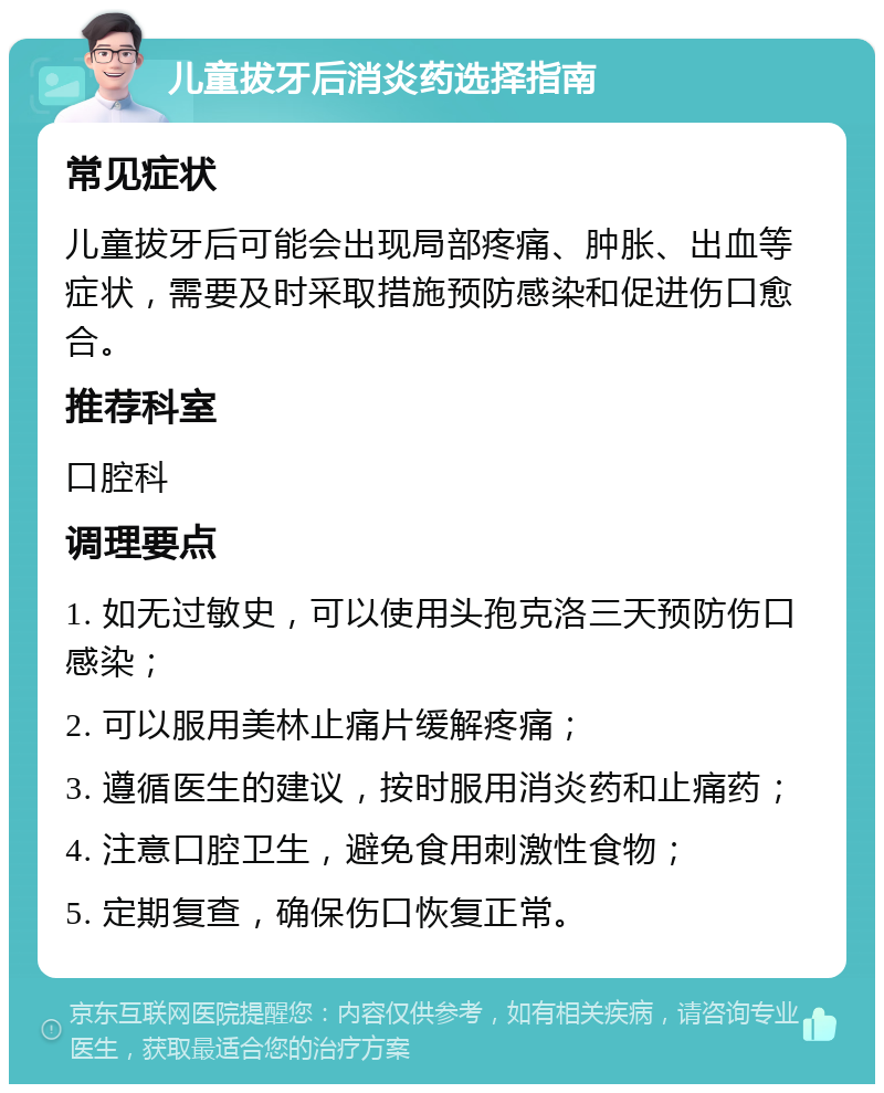 儿童拔牙后消炎药选择指南 常见症状 儿童拔牙后可能会出现局部疼痛、肿胀、出血等症状，需要及时采取措施预防感染和促进伤口愈合。 推荐科室 口腔科 调理要点 1. 如无过敏史，可以使用头孢克洛三天预防伤口感染； 2. 可以服用美林止痛片缓解疼痛； 3. 遵循医生的建议，按时服用消炎药和止痛药； 4. 注意口腔卫生，避免食用刺激性食物； 5. 定期复查，确保伤口恢复正常。