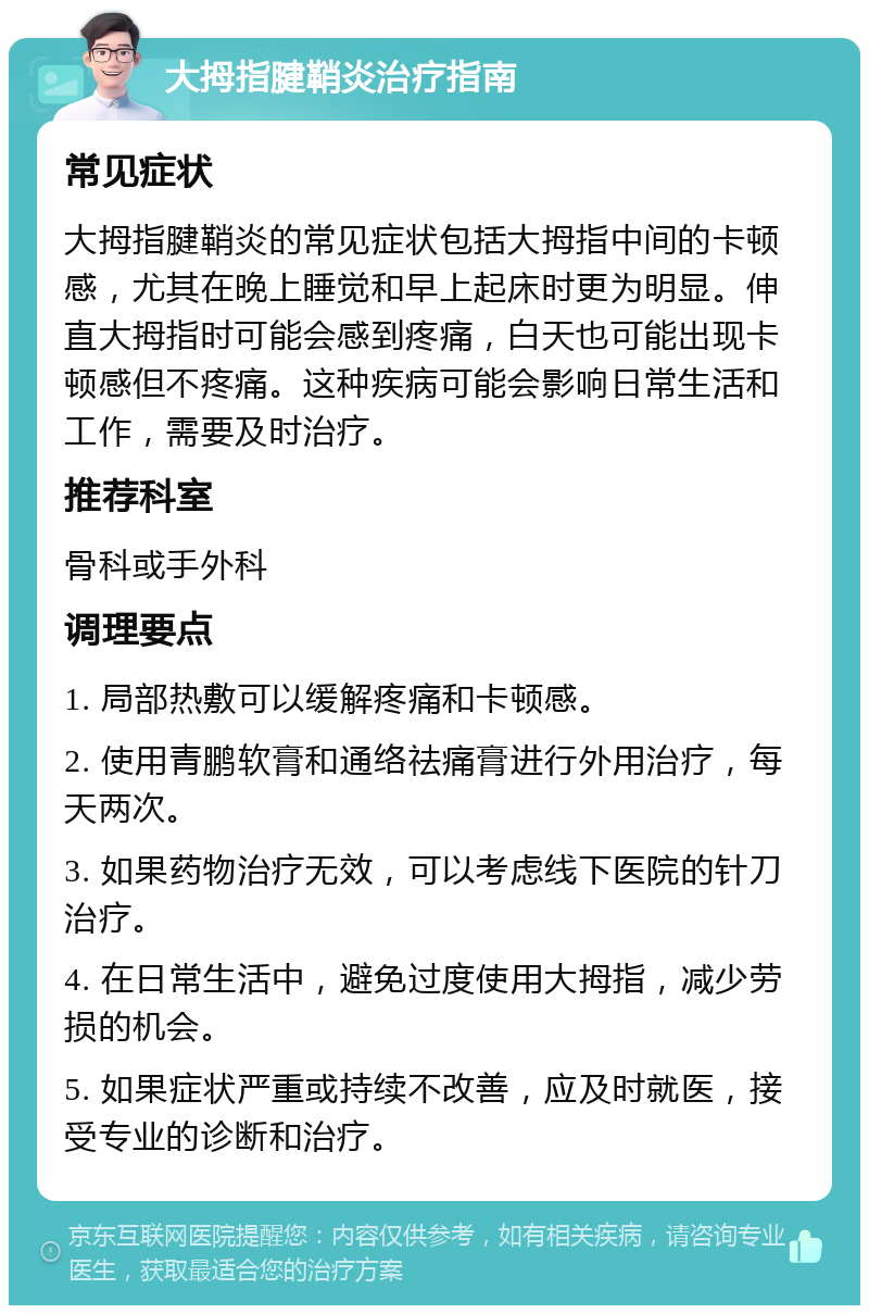 大拇指腱鞘炎治疗指南 常见症状 大拇指腱鞘炎的常见症状包括大拇指中间的卡顿感，尤其在晚上睡觉和早上起床时更为明显。伸直大拇指时可能会感到疼痛，白天也可能出现卡顿感但不疼痛。这种疾病可能会影响日常生活和工作，需要及时治疗。 推荐科室 骨科或手外科 调理要点 1. 局部热敷可以缓解疼痛和卡顿感。 2. 使用青鹏软膏和通络祛痛膏进行外用治疗，每天两次。 3. 如果药物治疗无效，可以考虑线下医院的针刀治疗。 4. 在日常生活中，避免过度使用大拇指，减少劳损的机会。 5. 如果症状严重或持续不改善，应及时就医，接受专业的诊断和治疗。